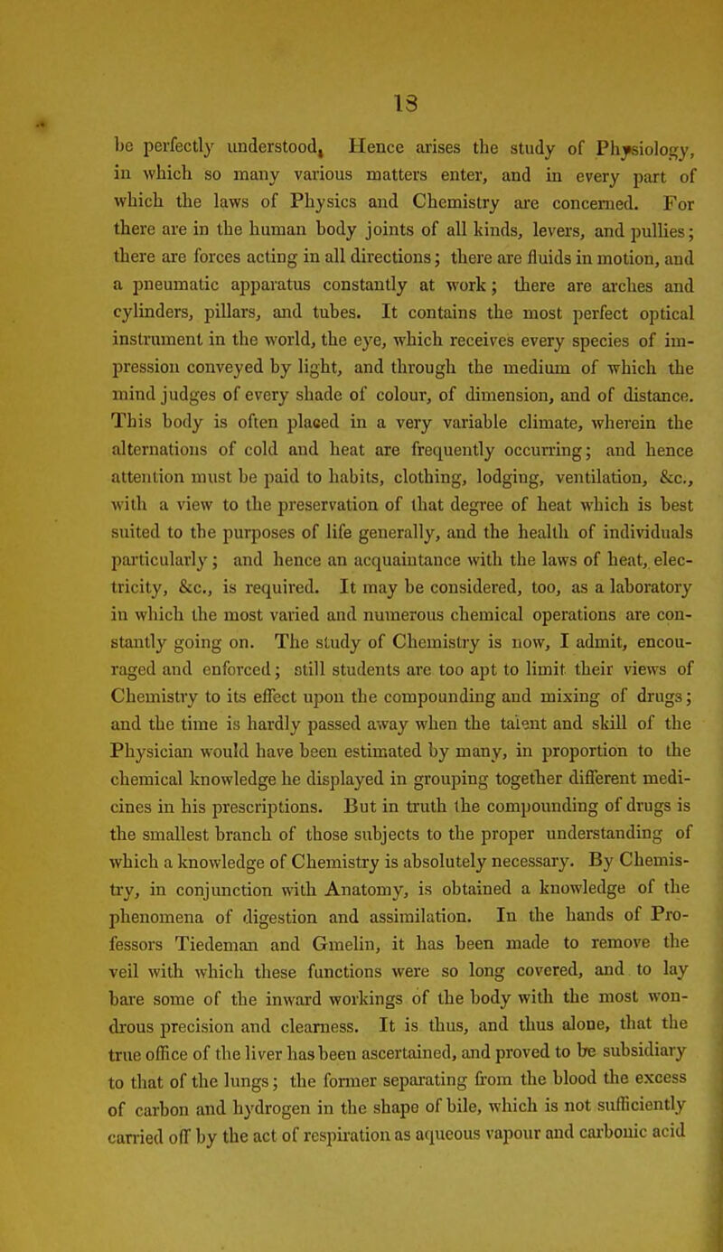 13 be perfectly understood, Hence arises the study of Ph^iology, in which so many various matters enter, and in every part of which the laws of Physics and Chemistry are concerned. For there are in the human body joints of all kinds, levers, and pullies; there are forces acting in all directions; there are fluids in motion, and a pneumatic apparatus constantly at work; there are arches and cylinders, pillars, and tubes. It contains the most perfect optical instrument in the world, the eye, which receives every species of im- pression conveyed by light, and through the medium of which the mind judges of every shade of colour, of dimension, and of distance. This body is often placed in a very variable climate, wherein the alternations of cold and heat are frequently occurring; aud hence attention must be paid to habits, clothing, lodging, ventilation, &c., with a view to the preservation of that degree of heat which is best suited to the purposes of life generally, and the health of individuals particularly; and hence an acquaintance with the laws of heat, elec- tricity, &c., is required. It may be considered, too, as a laboratory iu which the most varied and numerous chemical operations are con- stantly going on. The study of Chemistry is now, I admit, encou- raged and enforced; still students are too apt to limit their views of Chemistry to its effect upon the compounding and mixing of drugs; and the time is hardly passed away when the talent and skill of the Physician would have been estimated by many, in proportion to the chemical knowledge he displayed in grouping together diflerent medi- cines in his prescriptions. But in truth the compounding of drugs is the smallest branch of those subjects to the proper understanding of which a knowledge of Chemistry is absolutely necessary. By Chemis- ti*y, in conjunction with Anatomy, is obtained a knowledge of the phenomena of digestion and assimilation. In the hands of Pro- fessors Tiedeman and Gmelin, it has been made to remove the veil with which these functions were so long covered, and to lay bare some of the inward workings of the body with the most won- drous precision and clearness. It is thus, and thus alone, that the true office of the liver has been ascertained, and proved to be subsidiary to that of the lungs; the former separating from the blood the excess of carbon and hydrogen in the shape of bile, which is not sufficiently carried off by the act of respiration as aqueous vapour and cai-bouic acid