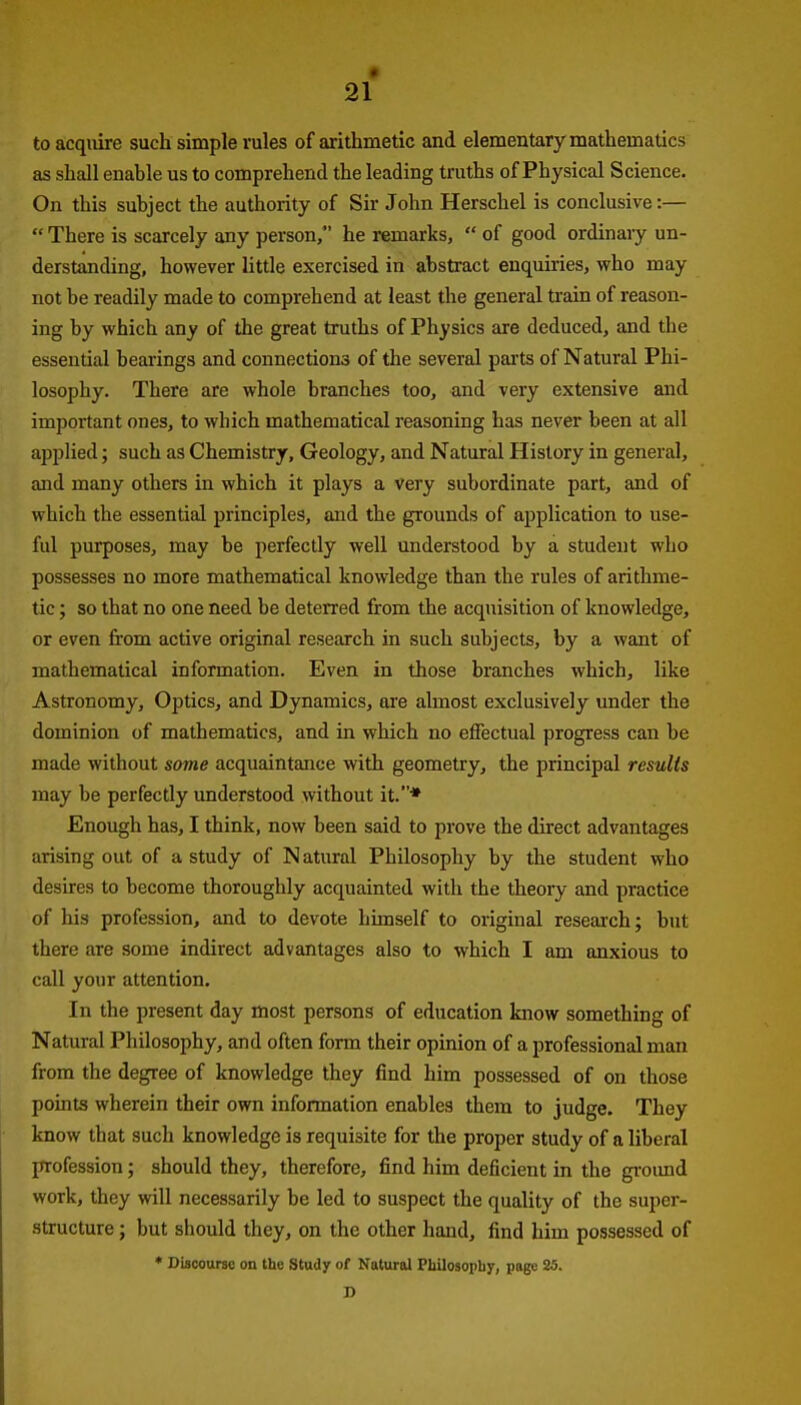 • 21 to acquire such simple rules of arithmetic and elementary mathematics as shall enable us to comprehend the leading truths of Physical Science. On this subject the authority of Sir John Herschel is conclusive:—  There is scarcely any person, he remarks,  of good ordinary un- derstanding, however little exercised in abstract enquiries, who may not be readily made to comprehend at least the general train of reason- ing by which any of the great truths of Physics are deduced, and the essential bearings and connections of the several parts of Natural Phi- losophy. There are whole branches too, and very extensive and important ones, to which mathematical reasoning has never been at all applied; such as Chemistry, Geology, and Natural History in general, and many others in which it plays a very subordinate part, and of which the essential principles, and the grounds of application to use- ful purposes, may be perfectly well understood by a student who possesses no more mathematical knowledge than the rules of arithme- tic ; so that no one need be deterred from the acquisition of knowledge, or even from active original research in such subjects, by a want of mathematical information. Even in those branches which, like Astronomy, Optics, and Dynamics, are almost exclusively under the dominion of mathematics, and in which no eflfectual progress can be made without some acquaintance with geometry, the principal results may be perfectly understood without it.* Enough has, I think, now been said to prove the direct advantages arising out of a study of Natural Philosophy by the student who desires to become thoroughly acquainted with the theory and practice of his profession, and to devote himself to original research; but there are some indirect advantages also to which I am anxious to call your attention. In the present day most persons of education know something of Natural Philosophy, and often fonn their opinion of a professional man from the degree of knowledge they find him possessed of on those points wherein their own information enables them to judge. They know that such knowledge is requisite for the proper study of a liberal profession; should they, therefore, find him deficient in the gi'oimd work, they will necessarily be led to suspect the quality of the super- structure ; but should they, on the other hand, find him possessed of * Discourse on the Study of Natural Pbilosopby, page 25. D