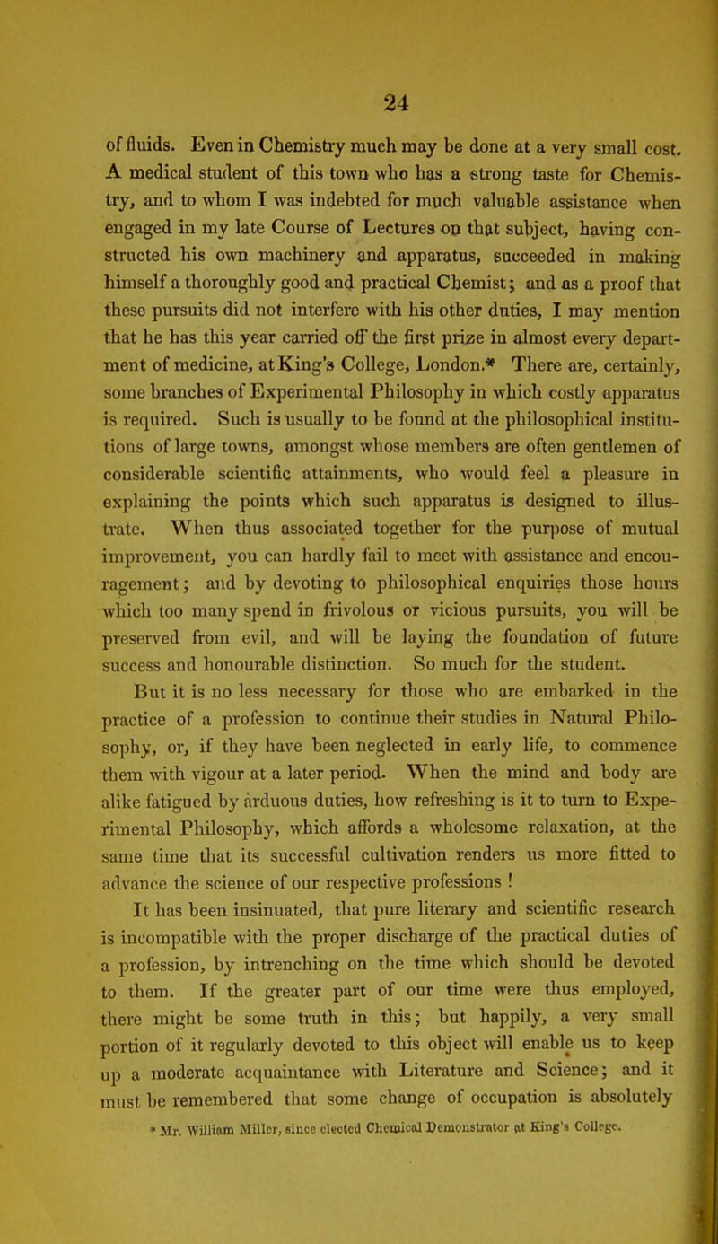 of fluids. Even in Chemistry much may be done at a very small cost. A medical student of this town who has a strong taste for Chemis- try, and to whom I was indebted for much valuable assistance when engaged in my late Course of Lectures on that subject, having con- structed his own machinery and apparatus, succeeded in making himself a thoroughly good and practical Chemist; and as a proof that these pursuits did not interfere with his other duties, I may mention that he has this year carried off the fii-gt prize in almost every depart- ment of medicine, at King's College, London.* There are, certainly, some branches of Experimental Philosophy in which costly apparatus is required. Such is usually to be found at the philosophical institu- tions of large towns, amongst whose members are often gentlemen of considerable scientific attainments, who would feel a pleasure in explaining the points which such apparatus is designed to illus- trate. When thus associated together for the pur|Dose of mutual improvement, you can hardly fail to meet with assistance and encou- ragement ; and by devoting to philosophical enquiries those hours which too many spend in frivolous or vicious pursuits, you will be preserved firom evil, and will be laying the foundation of future success and honourable distinction. So much for the student. But it is no less necessary for those who are embarked in the practice of a profession to continue their studies in Natural Philo- sophy, or, if they have been neglected in early life, to commence them with vigour at a later period- When the mind and body are alike fatigued by arduous duties, how refreshing is it to turn to Expe- rimental Philosophy, which affords a wholesome relaxation, at the same time that its successful cultivation renders us more fitted to advance the science of our respective professions ! It has been insinuated, that pure literary and scientific research is incompatible with the proper discharge of the practical duties of a profession, by intrenching on the time which should be devoted to them. If the greater part of our time were tlms employed, there might be some truth in tliis; but happily, a very small portion of it regularly devoted to this object will enable us to keep up a moderate acquaintance vrith Literature and Science; and it must be remembered that some change of occupation is absolutely * Mr, William Miller, since elected Chemical Demonstrator Rt King's College.