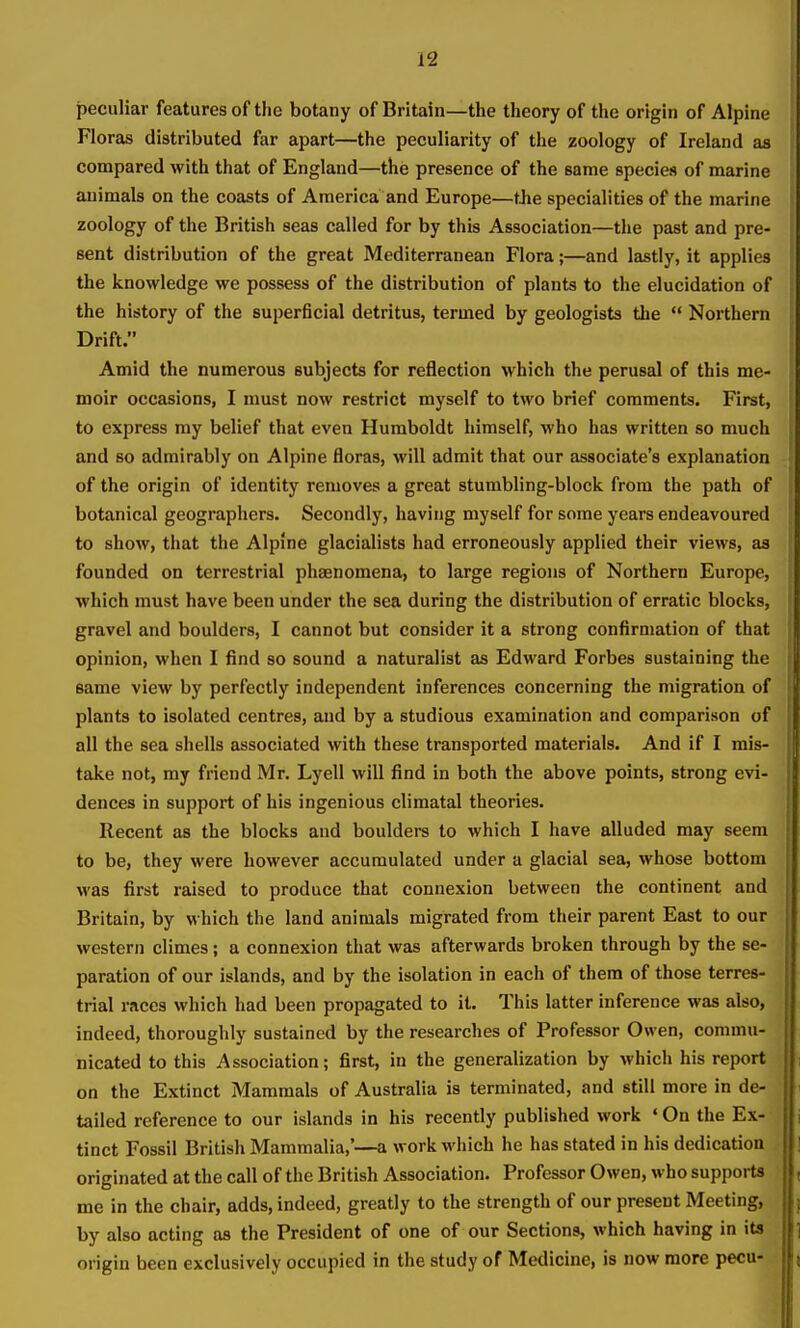 peculiar features of the botany of Britain—the theory of the origin of Alpine Floras distributed far apart—the peculiarity of the zoology of Ireland as compared with that of England—the presence of the same species of marine animals on the coasts of America and Europe—tJie specialities of the marine zoology of the British seas called for by this Association—the past and pre- sent distribution of the great Mediterranean Flora;—and lastly, it applies the knowledge we possess of the distribution of plants to the elucidation of the history of the superficial detritus, termed by geologists the  Northern Drift. Amid the numerous subjects for reflection which the perusal of this me- moir occasions, I must now restrict myself to two brief comments. First, to express my belief that even Humboldt himself, who has written so much and so admirably on Alpine floras, will admit that our associate's explanation of the origin of identity removes a great stumbling-block from the path of botanical geographers. Secondly, having myself for some years endeavoured to show, that the Alpine glacialists had erroneously applied their views, as founded on terrestrial phaenomena, to large regions of Northern Europe, which must have been under the sea during the distribution of erratic blocks, gravel and boulders, I cannot but consider it a strong confirmation of that opinion, when I find so sound a naturalist as Edward Forbes sustaining the same view by perfectly independent inferences concerning the migration of plants to isolated centres, and by a studious examination and comparison of all the sea shells associated with these transported materials. And if I mis- take not, my friend Mr. Lyell will find in both the above points, strong evi- dences in support of his ingenious climatal theories. Recent as the blocks and boulders to which I have alluded may seem to be, they were however accumulated under a glacial sea, whose bottom was first raised to produce that connexion between the continent and Britain, by which the land animals migrated from their parent East to our western climes; a connexion that was afterwards broken through by the se- paration of our islands, and by the isolation in each of them of those terres- trial races which had been propagated to it. This latter inference was also, indeed, thoroughly sustained by the researches of Professor Owen, commu- nicated to this Association; first, in the generalization by which his report on the Extinct Mammals of Australia is terminated, and still more in de- tailed reference to our islands in his recently published work ' On the Ex- tinct Fossil British Mammalia,'—a work which he has stated in his dedication originated at the call of the British Association. Professor Owen, who supports me in the chair, adds, indeed, greatly to the strength of our present Meeting, by also acting as the President of one of our Sections, which having in its origin been exclusively occupied in the study of Medicine, is now more pecu-