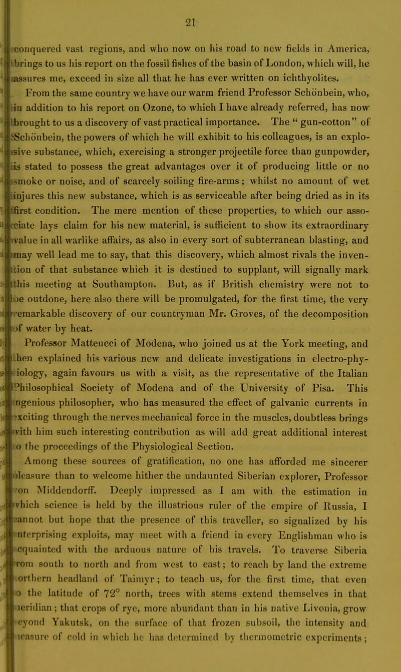 conquered vast regions, and who now on liis road to new fields in America, brings to us lus report on the fossil fishes of the basin of London, which will, he assures me, exceed in size all that he has ever written on ichthyolites. From the same country we have our warm friend Professor Schonbein, who, iin addition to his report on Ozone, to which I have already referred, has now brought to us a discovery of vast practical importance. The  gun-cotton  of SSchiinbein, the powers of which he will exhibit to his colleagues, is an explo- ssive substance, which, exercising a stronger projectile force than gunpowder, m stated to possess the great advantages over it of producing little or no smoke or noise, and of scarcely soiling fire-arms; whilst no amount of wet iinjures this new substance, which is as serviceable after being dried as in its fifirst condition. The mere mention of these properties, to which our asso- fciate lays claim for his new material, is sufficient to show its extraordinary rvalue in all warlike affairs, as also in every sort of subterranean blasting, and may well lead me to say, that this discovery, which almost rivals the inven- Ition of that substance which it is destined to supplant, will signally mark Itliis meeting at Southampton. But, as if British chemistry were not to ibe outdone, here also there will be promulgated, for the first time, the very emarkable discovery of our countryman Mr. Groves, of the decomposition ))f water by heat. Professor Matteucci of Modena, who joined us at the York meeting, and ;hen explained his various new and delicate investigations in electro-phy- iiology, again favoui-s us with a visit, as the representative of the Italian Philosophical Society of Modena and of the University of Pisa. This mgenious philosopher, who has measured the effect of galvanic currents in exciting through the nerves mechanical force in the muscles, doubtless brings ivith him such interesting contribution as will add great additional interest o the proceedings of the Physiological Section. Among these sources of gratification, no one has afforded me sincerer •bleasure than to welcome hither the undaunted Siberian explorer, Professor on Middendorff. Deeply impressed as I am with the estimation in rvhich science is held by the illustrious ruler of the empire of Russia, I Bannot but hope that the presence of this traveller, so signalized by his i^nterprising exploits, may meet with a friend in every Englishman who is cquainted witii tlie arduous nature of his travels. To traverse Siberia rem south to north an<l from west to east; to reach by land the extreme (iorthern headland of Taimyr; to teach us, for the first time, that even JO the latitude of 72° north, trees with stems extend themselves in that leridian ; that crops of rye, more abundant than in his native Livonia, grow eyond Yakutsk, on the surface of tliat frozen subsoil, the intensity and leasure of cold in which he has d(!tormincd by tlicrmometric experiments;