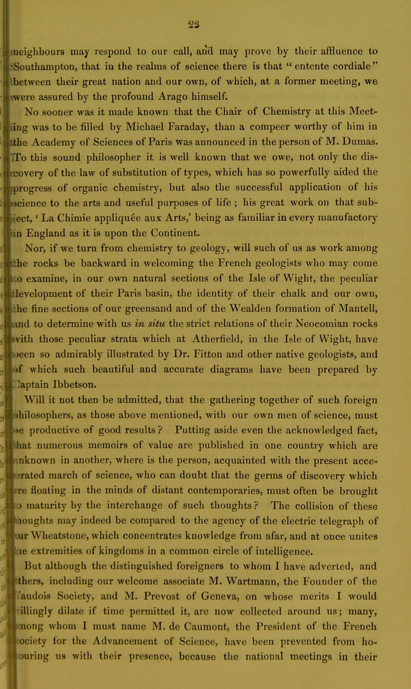 'is neiglibours may respond to our call, aiid may prove by their affluence to Southampton, that in the realms of science there is that  entente cordials  between their great nation and our own, of which, at a former meeting, we were assured by the profound Arago himself. No sooner was it made known that the Chair of Chemistry at this Meet- ing was to be filled by Michael Faraday, than a compeer worthy of him in the Academy of Sciences of Paris was announced in the person of M. Dumas. To this sound philosopher it is well known that we owe, not only the dis- overy of the law of substitution of types, which has so powerfully aided the progress of organic chemistry, but also the successful application of his eience to the arts and useful purposes of life ; his great work on that sub- ect,' La Chimie appliquee aux Arts,' being as familiar in every manufactory in England as it is upon the Continent. Nor, if we turn from chemistry to geology, will such of us as work among he rocks be backward in welcoming the French geologists who may come CO examine, in our own natural sections of the Isle of Wight, the peculiar Jevelopment of their Paris basin, the identity of their chalk and our own, hhe fine sections of our greensand and of the Wealden formation of Mantell, id to determine with us in situ the strict relations of their Neocomian rocks vith those peculiar strata which at Atherfield, in the Isle of Wight, have )een so admirably illustrated by Dr. Fitton and other native geologists, and t)f which such beautiful and accurate diagrams have been prepared by !Japtain Ibbetson. Will it not then be admitted, that the gathering together of such foreign bhilosophers, as those above mentioned, with our own men of science, must •e productive of good results ? Putting aside even the acknowledged fact, at numerous memoirs of value are published in one country which are inknown in another, where is the person, acquainted with the present acce- erated march of science, who can doubt that the germs of discovery which re floating in the minds of distant contemporaries, must often be brought 3 maturity by the interchange of such thoughts ? The collision of these oughts may indeed be compared to the agency of the electric telegraph of r Wheatstone, which concentrates knowledge from afar, and at once unites 36 extremities of kingdoms in a common circle of intelligence. But although the distinguished foreigners to whom I have adverted, and hers, including our welcome associate M. Wartmann, the Founder of the Taudois Society, and M. Prevost of Geneva, on whose merits I would illingly dilate if time permitted it, are now collected around us; many, ong whom I must name M. de Caumont, the President of the French ciety for the Advancement of Science, have been prevented from ho- uring us with their presence, because the national meetings in their