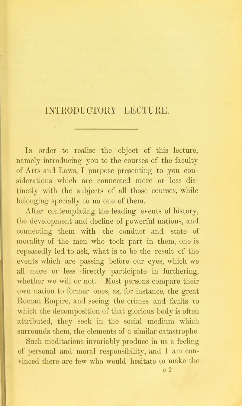 INTRODUCTORY LECTURE. In order to realise the object of this lecture, namely introducing you to the courses of the faculty of Arts and Laws, I purpose presenting to you con- siderations which are connected more or less dis- tinctly with the subjects of all those courses, while belonging specially to no one of them. After contemplating the leading events of history, the development and decline of jDowerful nations, and connecting them with the conduct and state of morality of the men who took part in them, one is repeatedly led to ask, what is to be the result of the events which are passing before our eyes, which we all more or less directly participate in furthering, whether we will or not. Most persons compare their own nation to former ones, as, for instance, the great Roman Empire, and seeing the crimes and faults to which the decomposition of that glorious body is often attributed, they seek in the social medium which surrounds them, the elements of a similar catastrophe. Such meditations invariably produce in us a feeling of personal and moral responsibihty, and I am con- vinced there are few who would hesitate to make the