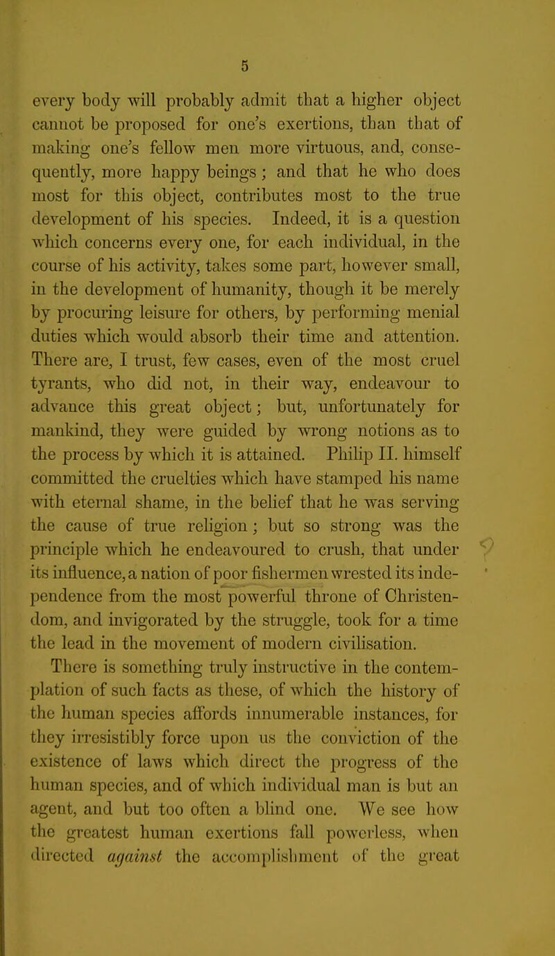 every body will probably admit that a higher object cauiiot be proposed for one's exertions, than that of making one's fellow men more virtuous, and, conse- quently, more happy beings; and that he who does most for this object, contributes most to the true development of his species. Indeed, it is a question which concerns every one, for each individual, in the course of his activity, takes some part, however small, in the development of humanity, though it be merely by procuring leisure for others, by performing menial duties which would absorb their time and attention. There are, I trust, few cases, even of the most cruel tyrants, who did not, in their way, endeavour to advance this great object; but, unfortunately for mankind, they were guided by wrong notions as to the process by which it is attained. Philip II. himself committed the cruelties which have stamped his name with eternal shame, in the belief that he was serving the cause of true religion; but so strong was the principle which he endeavoured to crush, that under its influence, a nation of poor fishermen wrested its inde- pendence from the most powerful throne of Christen- dom, and invigorated by the struggle, took for a time the lead in the movement of modern civilisation. There is something truly instructive in the contem- plation of such facts as these, of which the history of the human species affords innumerable instances, for they irresistibly force upon us the conviction of the existence of laws which direct the progress of the human species, and of which individual man is but an agent, and but too often a blind one. We see how the greatest human exertions fall powerless, when directed against the accomplishment of the great