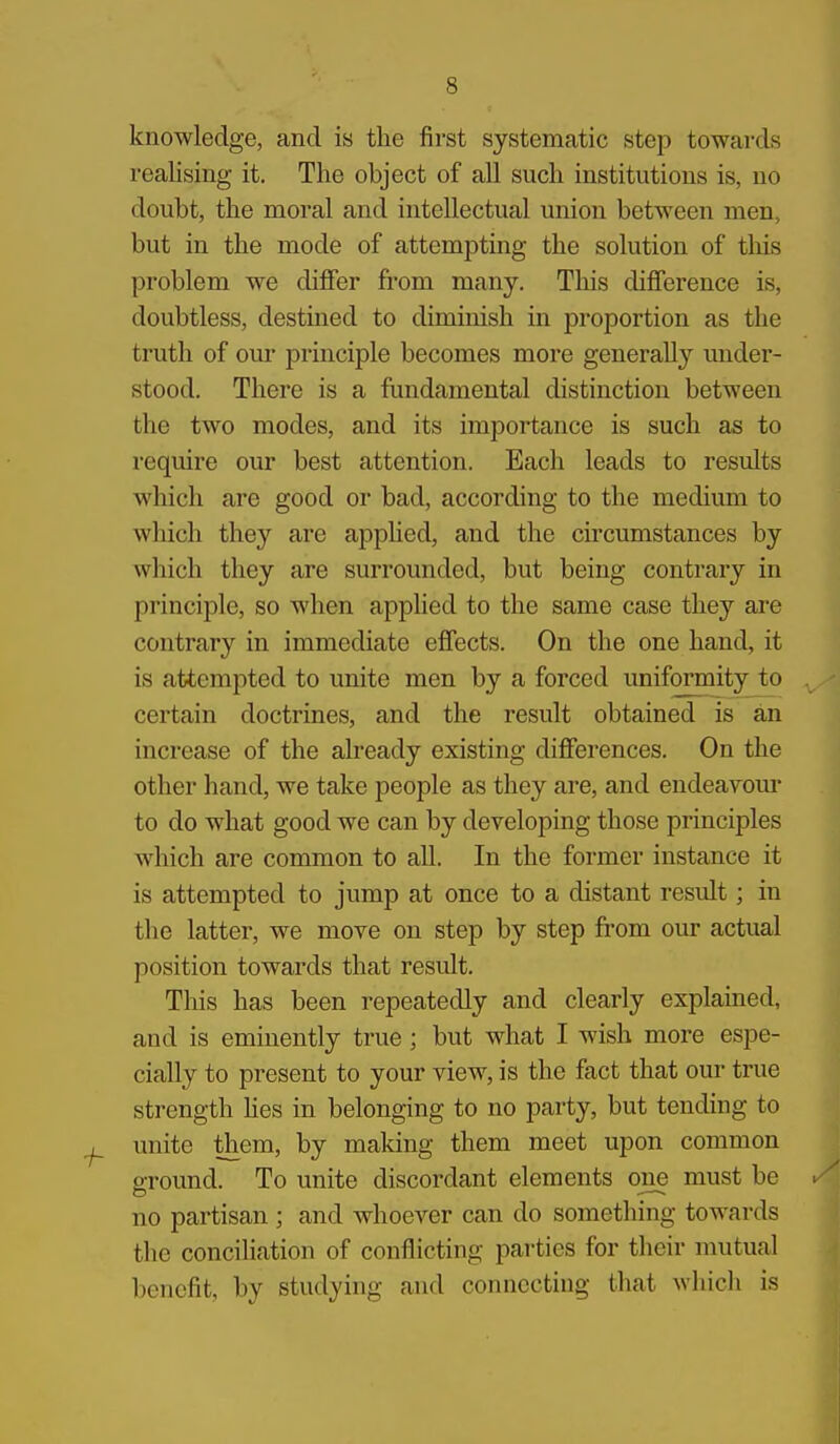 knowledge, and is the first systematic step towards realising it. The object of all such institutions is, no doubt, the moral and intellectual union between men, but in the mode of attempting the solution of tliis problem we differ from many. Tliis difference is, doubtless, destined to diminish in proportion as the truth of our principle becomes more generally under- stood. There is a fundamental distinction between the two modes, and its importance is such as to require our best attention. Each leads to results which are good or bad, according to the medium to which they are apphed, and the circumstances by which they are surrounded, but being contrary in principle, so when applied to the same case they are contrary in immediate effects. On the one hand, it is attempted to unite men by a forced uniformity to certain doctrines, and the result obtained is an increase of the already existing differences. On the other hand, we take people as they are, and endeavour to do what good we can by developing those principles which are common to all. In the former instance it is attempted to jump at once to a distant result; in the latter, we move on step by step from our actual position towards that result. This has been repeatedly and clearly explained, and is eminently true; but what I wish more espe- cially to present to your view, is the fact that our true strength Hes in belonging to no party, but tending to unite them, by making them meet upon common around. To unite discordant elements one must be no partisan ; and whoever can do something towards the conciliation of conflicting parties for their mutual benefit, by studying and connecting that which is