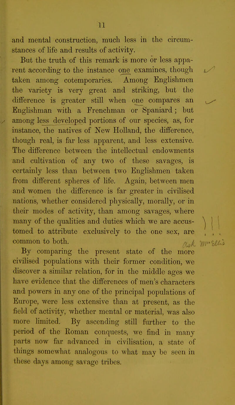 and mental construction, much less in the circum- stances of Hfe and results of activity. But the truth of this remark is more or less appa- rent according to the instance one examines, though taken among cotemporaries. Among Englishmen the variety is very great and striking, but the diflFerence is greater still when one compares an ^ Enghshman with a Frenchman or Spaniard; but among less developed portions of our species, as, for instance, the natives of New Holland, the difference, though real, is far less apparent, and less extensive. The difference between the intellectual endowments and cultivation of any two of these savages, is certainly less than between two Englishmen taken fiom different spheres of life. Again, between men and women the difference is far greater in civilised nations, whether considered physically, morally, or in their modes of activity, than among savages, where many of the qualities and duties which we are accus- ^ | \ tomed to attribute exclusively to the one sex, are , , , common to both. /^^^ >y)^^^^ By comparing the present state of the more civilised populations with their former condition, we discover a similar relation, for in the middle ages we have evidence that the differences of men's characters and powers in any one of the principal populations of Europe, were less extensive than at present, as the field of activity, whether mental or material, was also more limited. By ascending still fm-ther to the period of the Roman conquests, we find in many parts now far advanced in civilisation, a state of things somewhat analogous to what may be seen in these days among savage tribes.