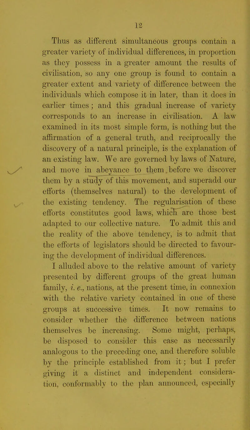 Thus as different simultaneous groups contain a greater variety of individual differences, in proportion as they possess in a greater amount the results of civihsation, so any one group is found to contain a greater extent and variety of difference between the individuals which compose it in later, than it does in earher times; and this gradual increase of variety corresponds to an increase in civihsation. A law examined in its most simple form, is nothing but the affirmation of a general truth, and reciprocally the discovery of a natural principle, is the explanation of an existing law. We are governed by laws of Nature, and move in^abeyance to them.before we discover them by a study of this movement, and superadd our efforts (themselves natural) to the development of the existing tendency. The regularisation of these efforts constitutes good laws, whicli are those best adapted to our collective nature. To admit this and the reahty of the above tendency, is to admit that the efforts of legislators should be directed to favour- ing the development of individual differences. I alluded above to the relative amoimt of variety presented by different groups of the great human family, i e., nations, at the present time, in connexion with the relative variety contained in one of these groups at successive times. It now remains to consider whether the difference between nations themselves be increasing. Some might, perhaps, be disposed to consider this case as necessarily analogous to the preceding one, and therefore soluble by the principle established from it; but I prefer giving it a distinct and independent considera- tion, conformably to the plan announced, especially