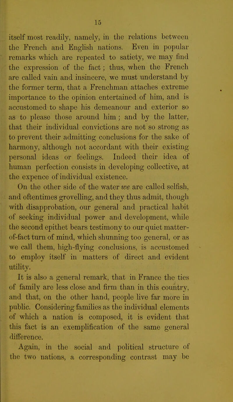 itself most readily, namely, in the relations between the French and English nations. Even in popular remarks which are repeated to satiety, we may find the expression of the fact; thus, when the French are called vain and insincere, we must understand by the former term, that a Frenchman attaches extreme importance to the opinion entertained of him, and is accustomed to shape his demeanour and exterior so as to please those around him; and by the latter, that their individual convictions are not so strong as to prevent their admitting conclusions for the sake of harmony, although not accordant with their existing personal ideas or feelings. Indeed their idea of human perfection consists in developing collective, at the expence of individual existence. On the other side of the water we are called selfish, and oftentimes grovelling, and they thus admit, though Avith disapprobation, our general and practical habit of seeking individual power and development, while the second epithet bears testimony to our quiet matter- of-fact tm-n of mind, which shunning too general, or as we call them, liigh-flying conclusions, is accustomed to employ itself in matters of direct and evident utility. It is also a general remark, that in France the ties of family are less close and firm than in this country, and that, on the other hand, people live far more in public. Considering families as the individual elements of which a nation is composed, it is evident that this fact is an exemplification of the same general difference. Again, in the social and political structure of the two nations, a corresponding contrast may be