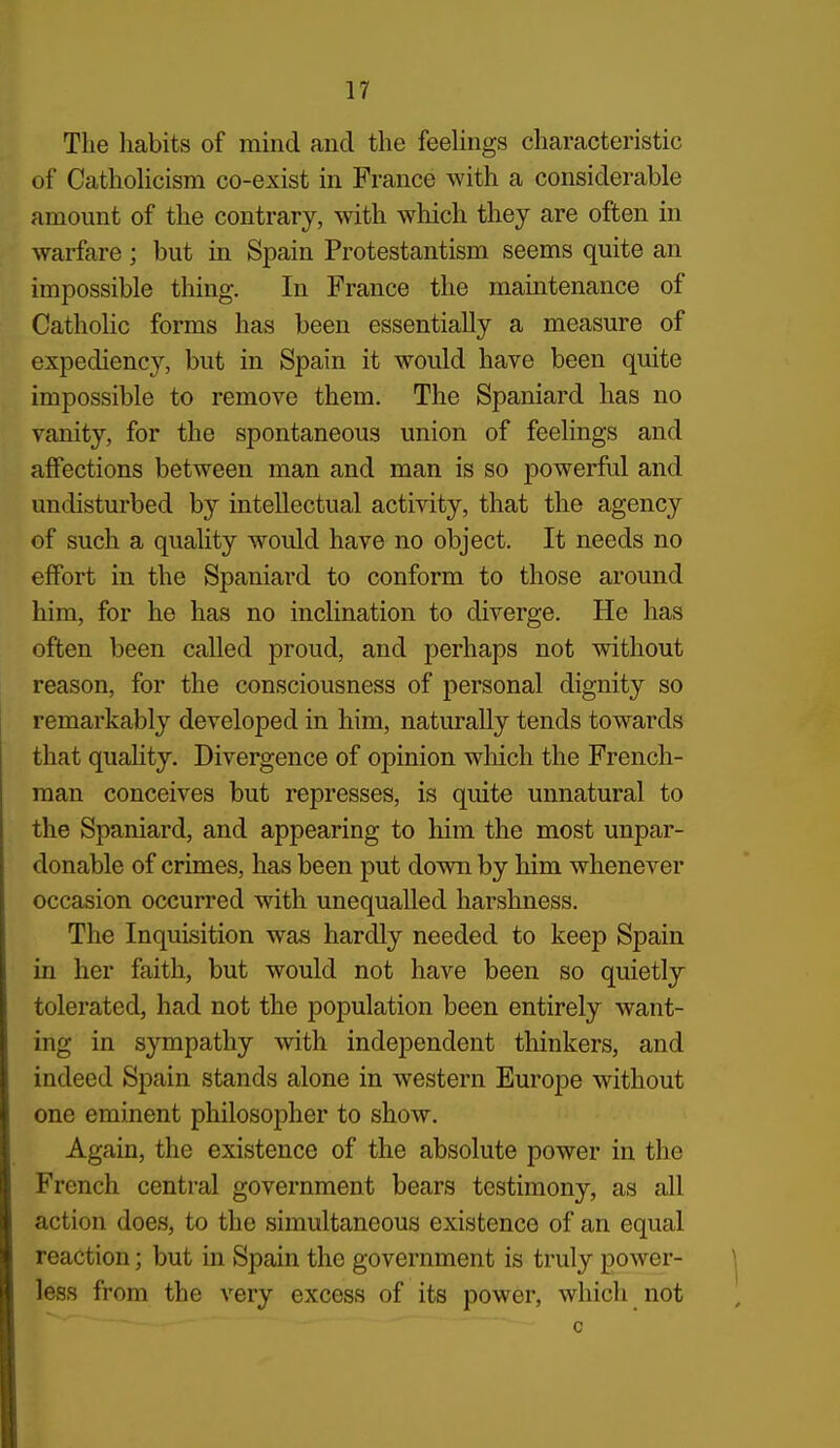 The habits of mind and the feehngs characteristic of Cathohcism co-exist in France with a considerable amount of the contrary, with which they are often in warfare; but in Spain Protestantism seems quite an impossible thing. In France the maintenance of CathoHc forms has been essentially a measure of expediency, but in Spain it would have been quite impossible to remove them. The Spaniard has no vanity, for the spontaneous union of feelings and affections between man and man is so powerful and undisturbed by intellectual activity, that the agency of such a quality would have no object. It needs no effort in the Spaniard to conform to those around him, for he has no incHnation to diverge. He has often been called proud, and perhaps not without reason, for the consciousness of personal dignity so remarkably developed in him, naturally tends towards that quality. Divergence of opinion wliich the French- man conceives but represses, is quite unnatural to the Spaniard, and appearing to him the most unpar- donable of crimes, has been put down by him whenever occasion occurred with unequalled harshness. The Inquisition was hardly needed to keep Spain in her faith, but would not have been so quietly tolerated, had not the population been entirely want- ing in sympathy with independent thinkers, and indeed Spain stands alone in western Europe without one eminent philosopher to show. Again, the existence of the absolute power in the French central government bears testimony, as all action does, to the simultaneous existence of an equal reaction; but in Spain the government is truly power- less from the very excess of its power, which not