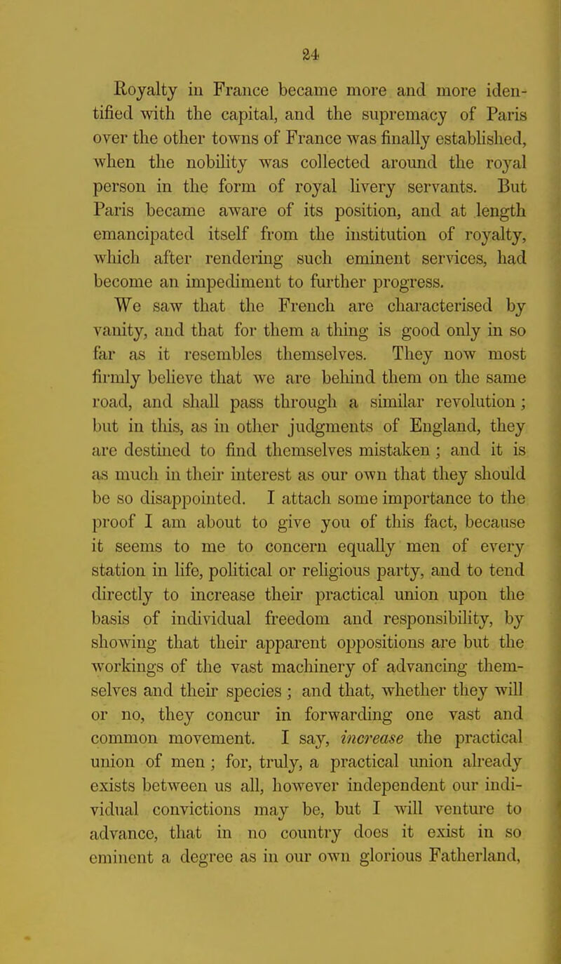 u Royalty in France became more and more iden- tified with the capital, and the supremacy of Paris over the other towns of France was finally established, when the nobihty was collected around the ro3'^al person in the form of royal livery servants. But Paris became aware of its position, and at length emancipated itself from the institution of royalty, which after rendering such eminent ser-^dces, had become an impediment to further progress. We saw that the French are characterised by vanity, and that for them a thing is good only in so far as it resembles themselves. They now most firmly believe that we are behind them on the same road, and shall pass through a similar revolution; but in this, as in other judgments of England, they are destined to find themselves mistaken; and it is as much in their interest as our own that they should be so disappointed. I attach some importance to the proof I am about to give you of this fact, because it seems to me to concern equally men of every station in life, pohtical or religious party, and to tend directly to increase their practical union upon the basis of individual freedom and responsibility, by showing that their apparent oppositions are but the workings of the vast machinery of advancing them- selves and theii species ; and that, whether they will or no, they concur in forwarding one vast and common movement. I say, increase the practical union of men; for, truly, a practical imion already exists between us all, however independent our indi- vidual convictions may be, but I will venture to advance, that in no country does it exist in so eminent a degree as in our own glorious Fatherland,