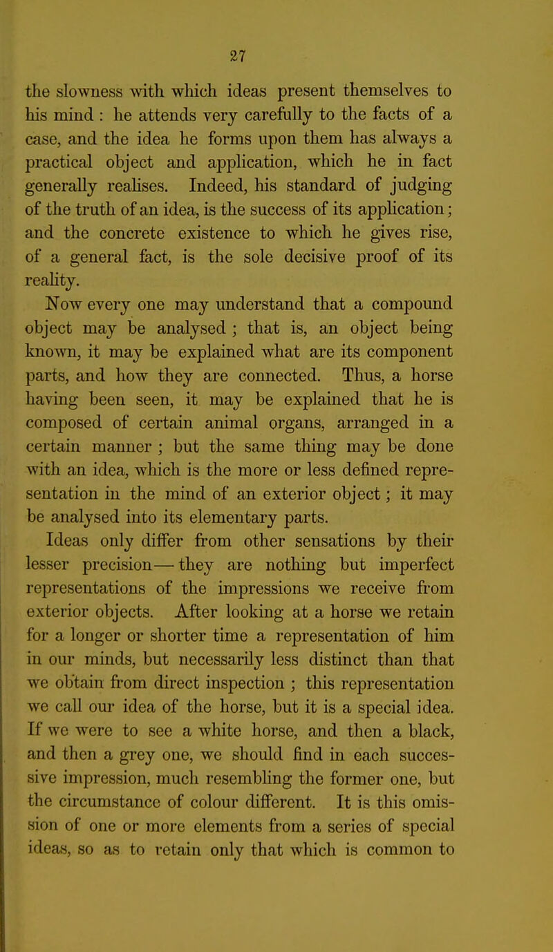 the slowness with wliich ideas present themselves to his mind : he attends very carefully to the facts of a case, and the idea he forms upon them has always a practical object and application, which he in fact generally reaHses. Indeed, his standard of judging of the truth of an idea, is the success of its appHcation; and the concrete existence to which he gives rise, of a general fact, is the sole decisive proof of its reahty. Now every one may understand that a compound object may be analysed ; that is, an object being known, it may be explained what are its component parts, and how they are connected. Thus, a horse having been seen, it may be explained that he is composed of certain animal organs, arranged in a certain manner ; but the same thing may be done with an idea, which is the more or less defined repre- sentation in the mind of an exterior object; it may be analysed into its elementary parts. Ideas only differ ft'om other sensations by their lesser precision— they are nothing but imperfect representations of the impressions we receive fi-om exterior objects. After looking at a horse we retain for a longer or shorter time a representation of him in our minds, but necessarily less distinct than that we obtain fi'om direct inspection ; this representation we call our idea of the horse, but it is a special idea. If we were to see a white horse, and then a black, and then a grey one, we should find in each succes- sive impression, much resembling the former one, but the circumstance of colour different. It is this omis- sion of one or more elements from a series of special ideas, so as to retain only that which is common to