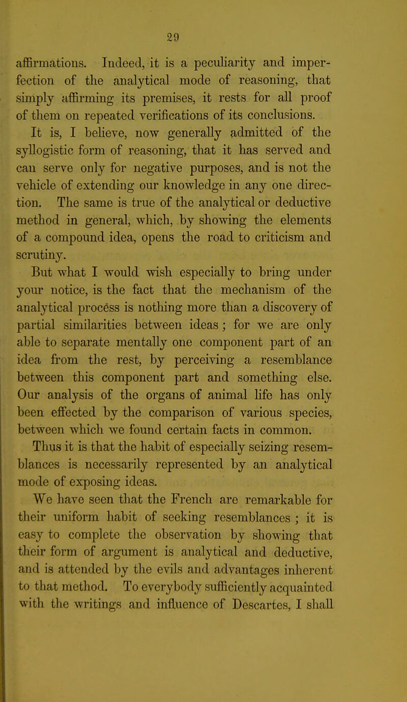 aflSrmatious. Indeed, it is a peculiarity and imper- fection of the analytical mode of reasoning, that simply aflBrming its premises, it rests for all proof of them on repeated verifications of its conclusions. It is, I beHeve, now generally admitted of the syllogistic form of reasoning, that it has served and can serve only for negative purposes, and is not the vehicle of extending our knowledge in any one direc- tion. The same is true of the analytical or deductive method in general, which, by showing the elements of a compound idea, opens the road to criticism and scrutiny. But what I would wish especially to bring under your notice, is the fact that the mechanism of the analytical process is nothing more than a discovery of partial similarities between ideas; for we are only able to separate mentally one component part of an idea from the rest, by perceiving a resemblance between this component part and something else. Our analysis of the organs of animal life has only been effected by the comparison of various species, between which we found certain facts in common. Thus it is that the habit of especially seizing resem- blances is necessarily represented by an analytical mode of exposing ideas. We have seen that the French are remarkable for their uniform habit of seeking resemblances ; it is easy to complete the observation by showing that their form of argument is analytical and deductive, and is attended by the evils and advantages inherent to that method. To everybody sufficiently acquainted with the writings and influence of Descartes, I shall