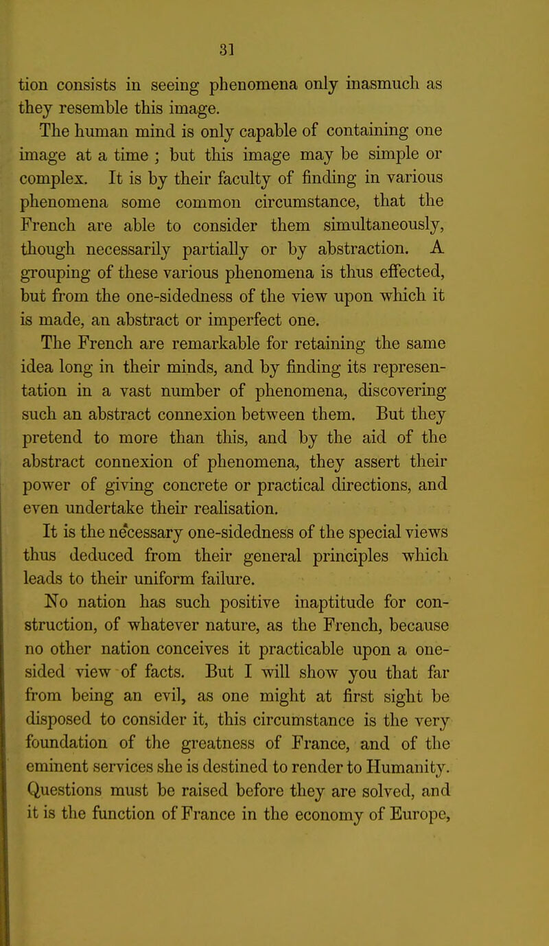 3] tion consists in seeing phenomena only inasmuch as they resemble this image. The human mind is only capable of containing one image at a time ; but this image may be simple or complex. It is by their faculty of finding in various phenomena some common circumstance, that the French are able to consider them simultaneously, though necessarily partially or by abstraction. A grouping of these various phenomena is thus effected, but from the one-sidedness of the view upon wliich it is made, an abstract or imperfect one. The French are remarkable for retaining the same idea long in their minds, and by finding its represen- tation in a vast number of phenomena, discovering such an abstract connexion between them. But they pretend to more than this, and by the aid of the abstract connexion of phenomena, they assert their power of giving concrete or practical directions, and even undertake their reahsation. It is the necessary one-sidedness of the special views thus deduced from their general principles which leads to their uniform failure. No nation has such positive inaptitude for con- struction, of whatever nature, as the French, because no other nation conceives it practicable upon a one- sided view of facts. But I will show you that far from being an evil, as one might at first sight be disposed to consider it, this circumstance is the very foundation of the greatness of France, and of the eminent services she is destined to render to Humanity. Questions must be raised before they are solved, and it is the function of France in the economy of Europe,