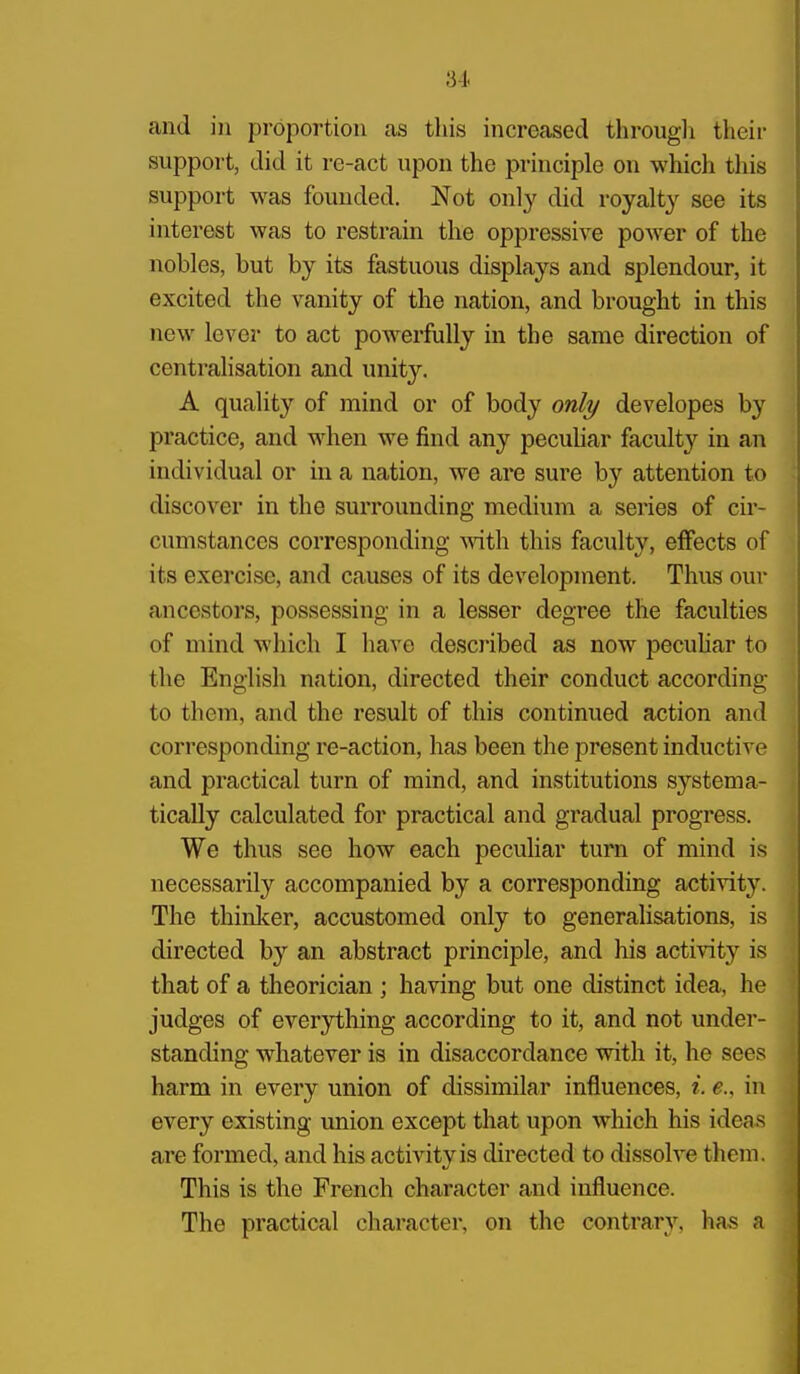 and i)i proportion as tliis increased througli their support, did it re-act upon the principle on which this support was founded. Not only did royalty see its interest was to restrain the oppressive power of the nobles, but by its fastuous displays and splendour, it excited the vanity of the nation, and brought in this new lever to act powerfully in the same direction of centralisation and unity. A quality of mind or of body only developes by practice, and when we find any pecuhar faculty in an individual or in a nation, we are sure by attention to discover in the surrounding medium a series of cir- cumstances corresponding Avith this faculty, effects of its exercise, and causes of its development. Thus our ancestors, possessing in a lesser degree the faculties of mind wliich I have described as now pecuhar to the English nation, directed their conduct according to them, and the result of this continued action and corresponding re-action, has been the present inductive and practical turn of mind, and institutions systema- tically calculated for practical and gradual progress. We thus see how each peculiar turn of mind is necessarily accompanied by a corresponding activity. The thinl<;er, accustomed only to generalisations, is directed by an abstract principle, and his activity is that of a theorician ; having but one distinct idea, he judges of everything according to it, and not under- standing whatever is in disaccordance with it, he sees harm in every union of dissimilar influences, i. e.. in every existing union except that upon which his idea.s are formed, and his activity is directed to dissolve them. This is the French character and influence. The practical character, on the contrary, has a