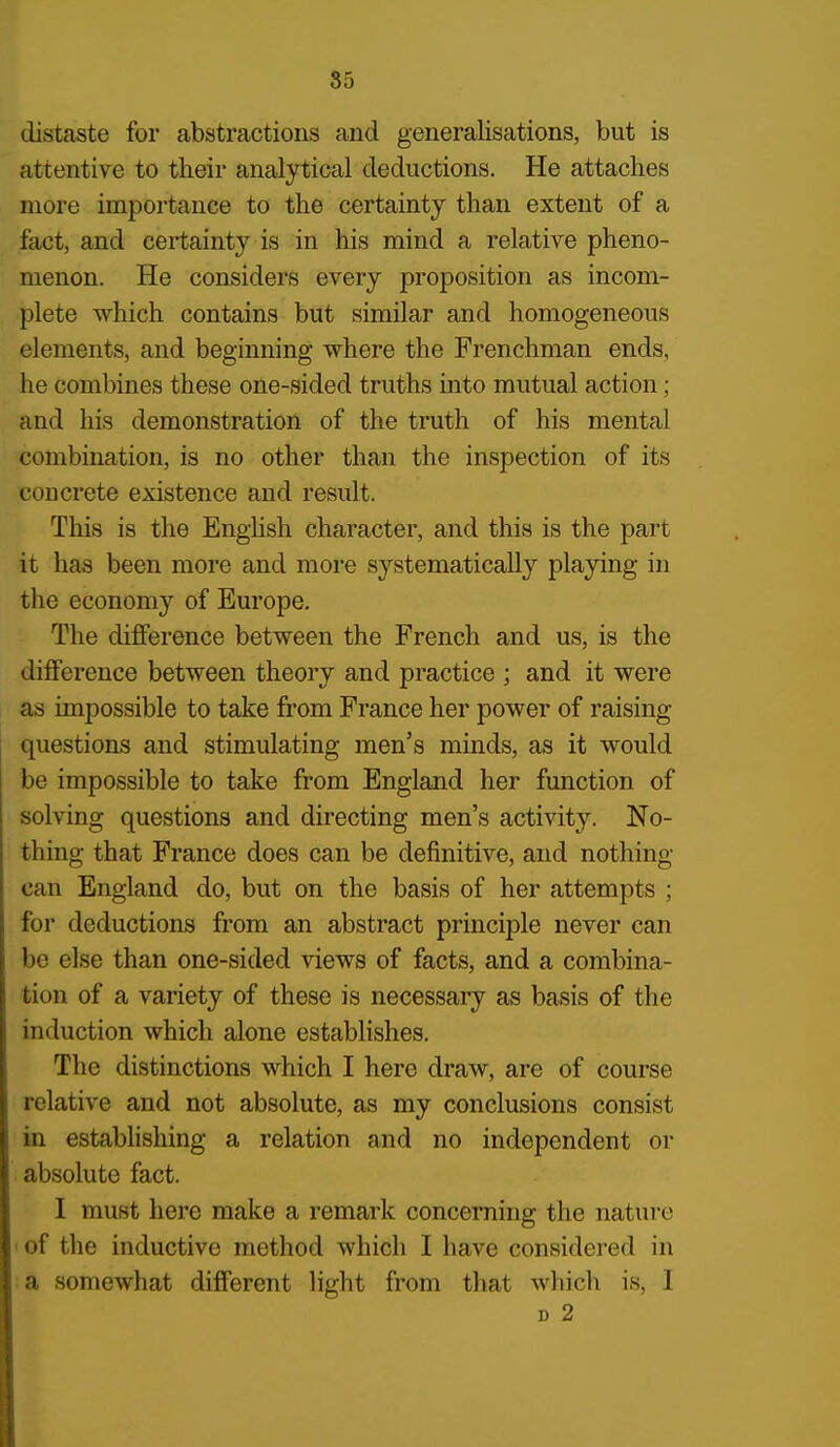 distaste for abstractions and generalisations, but is attentive to their analj^ical deductions. He attaches more importance to the certainty than extent of a fact, and certainty is in his mind a relative pheno- menon. He considers every proposition as incom- plete which contains but similar and homogeneous elements, and beginning where the Frenchman ends, he combines these one-sided truths into mutual action; and his demonstration of the truth of his mental combination, is no other than the inspection of its concrete existence and result. This is the English character, and this is the part it has been more and more systematically playing in the economy of Europe, The difference between the French and us, is the difference between theory and practice ; and it were as impossible to take from France her power of raising questions and stimulating men's minds, as it would be impossible to take from England her function of solving questions and directing men's activity. No- thing that France does can be definitive, and nothing- can England do, but on the basis of her attempts ; for deductions from an abstract principle never can be else than one-sided views of facts, and a combina- tion of a variety of these is necessary as basis of the induction which alone establishes. The distinctions which I here draw, are of course relative and not absolute, as my conclusions consist in establishing a relation and no independent or absolute fact. I must here make a remark concerning the nature 1 of the inductive method which I have considered in a somewhat different light from that which is, 1 D 2