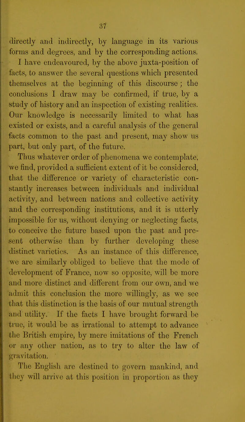 directly and indirectly, by language in its various forms and degrees, and by the corresponding actions. I have endeavoured, by the above juxta-position of facts, to answer the several questions which presented themselves at the beginning of this discourse ; the conclusions I draw may be confirmed, if true, by a study of history and an inspection of existing realities. Our knowledge is necessarily limited to what has existed or exists, and a careful analysis of the general facts common to the past and present, may show us part, but only part, of the future. Thus whatever order of phenomena we contemplate, we find, provided a sufiicient extent of it be considered, that the difference or variety of characteristic con- stantly increases between individuals and individual activity, and between nations and collective activity and the corresponding institutions, and it is utterly impossible for us, without denying or neglecting facts, to conceive the future based upon the past and pre- sent otherwise than by forther developing these distinct varieties. As an instance of this difference, we are similarly obliged to believe that the mode of development of France, now so opposite, will be more and more distinct and different from our own, and we admit this conclusion the more willingly, as we see that this distinction is the basis of our mutual strength and utihty. If the facts I have brought forward be true, it would be as irrational to attempt to advance the British empire, by mere imitations of the French or any other nation, as to try to alter the law of gravitation. The English arc destined to govern mankind, and they will arrive at this position in proportion as they