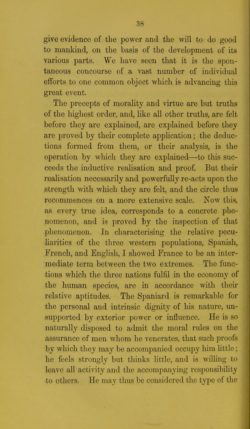 give evidence of the power and the will to do good to mankind, on the basis of the development of its various parts. We have seen that it is the spon- taneous concourse of a vast number of individual efforts to one common object which is advancing this great event. The precepts of morality and virtue are but truths of the highest order, and, like all other truths, are felt before they are explained, are explained before they are proved by their complete application; the deduc- tions formed from them, or their analysis, is the operation by which they are explained—to this suc- ceeds the inductive realisation and proof. But their realisation necessarily and powerfully re-acts upon the strength with which they are felt, and the circle thus recommences on a more extensive scale. Now this, as every true idea, corresponds to a concrete phe- nomenon, and is proved by the inspection of that phenomenon. In characterising the relative pecu- harities of the three western populations, Spanish, French, and English, I showed France to be an inter- mediate term between the two extremes. The func- tions which the three nations fulfil in the economy of the human species, are in accordance with their relative aptitudes. The Spaniard is remarkable for the personal and intrinsic dignity of his nature, un- supported by exterior power or influence. He is so naturally disposed to admit the moral rules on the assurance of men whom he venerates, that such proofs by which they may be accompanied occupy him httle; he feels strongly but thinks little, and is wilhng to leave all actiWty and the accompanying responsibility to others. He may thus be considered the type of the