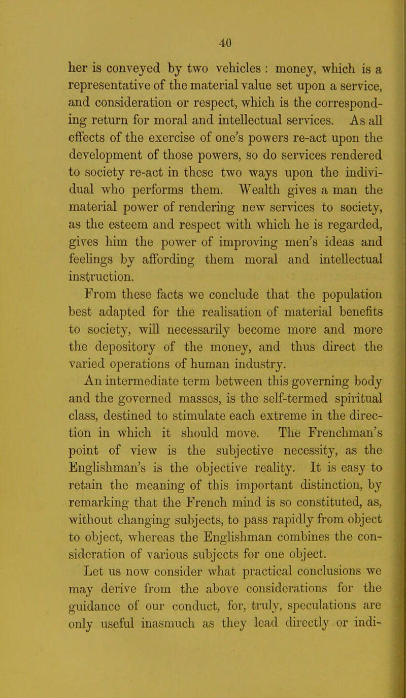 her is conveyed by two vehicles : money, which is a representative of the material value set upon a service, and consideration or respect, which is the correspond- ing return for moral and intellectual services. As all efiFects of the exercise of one's powers re-act upon the development of those powers, so do services rendered to society re-act in these two ways upon the indivi- dual who performs them. Wealth gives a man the material power of rendering new services to society, as the esteem and respect with which he is regarded, gives him the power of improving men's ideas and feehngs by affording them moral and intellectual instruction. From these facts we conclude that the population best adapted for the realisation of material benefits to society, will necessarily become more and more the depository of the money, and thus direct the varied operations of human industry. An intermediate term between this governing body and the governed masses, is the self-termed spiritual class, destined to stimulate each extreme in the direc- tion in which it should move. The Frenchman's point of view is the subjective necessity'-, as the Enghshman's is the objective reality. It is easy to retain the meaning of this important distinction, by remarking that the French mind is so constituted, as, ■without changing subjects, to pass rapidly from object to object, whereas the Enghshman combines the con- sideration of various subjects for one object. Let us now consider what practical conclusions we may derive from the above considerations for the guidance of our conduct, for, truly, speculations are only useful inasmuch as they lead directly or indi-