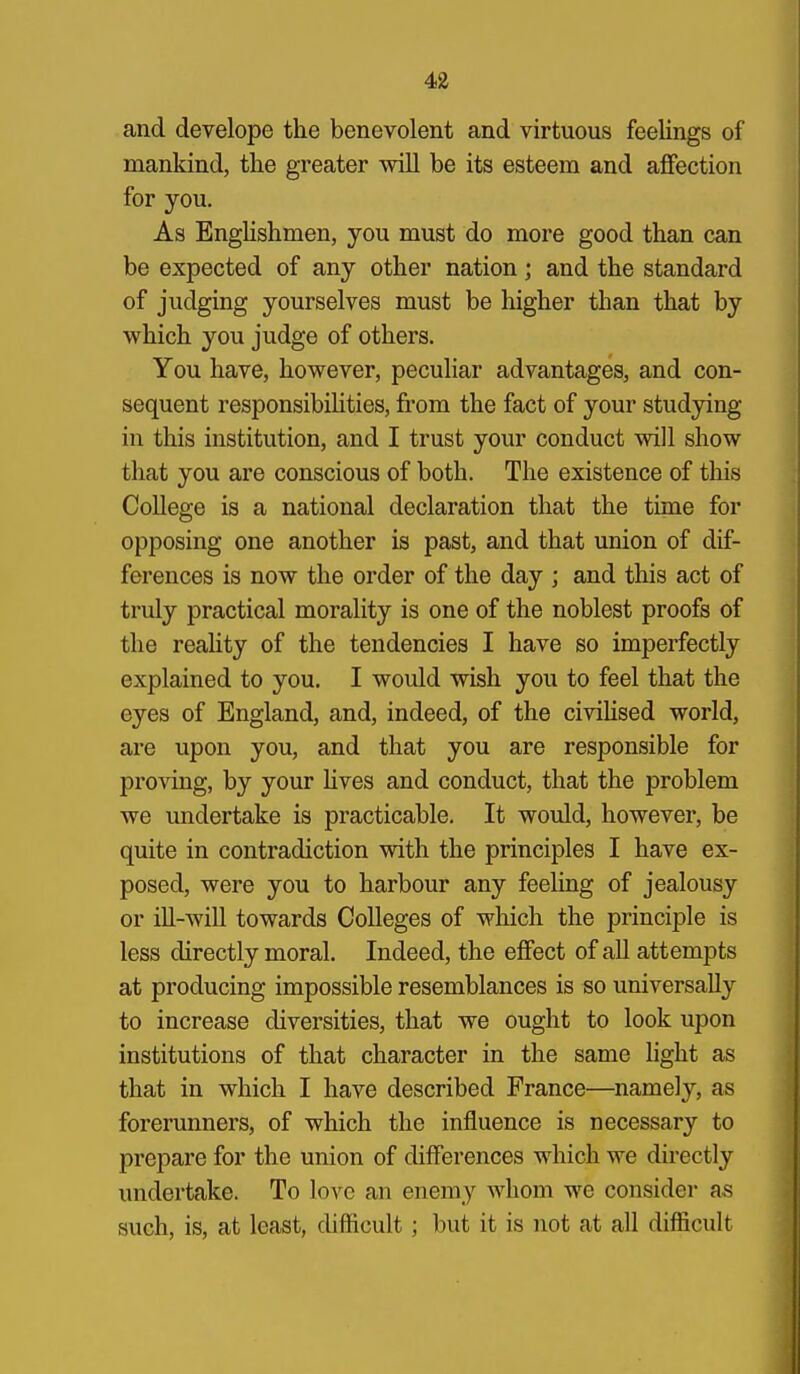 and develope the benevolent and virtuous feelings of manldnd, the greater will be its esteem and affection for you. As Englishmen, you must do more good than can be expected of any other nation; and the standard of judging yourselves must be higher than that by which you judge of others. You have, however, peculiar advantages, and con- sequent responsibihties, from the fact of your studying in this institution, and I trust your conduct will show that you are conscious of both. The existence of this College is a national declaration that the time for opposing one another is past, and that union of dif- ferences is now the order of the day ; and this act of truly practical morality is one of the noblest proofs of the reahty of the tendencies I have so imperfectly explained to you. I would wish you to feel that the eyes of England, and, indeed, of the civiHsed world, are upon you, and that you are responsible for proving, by your Hves and conduct, that the problem we undertake is practicable. It would, however, be quite in contradiction with the principles I have ex- posed, were you to harbour any feehng of jealousy or ill-will towards Colleges of which the principle is less directly moral. Indeed, the effect of all attempts at producing impossible resemblances is so universally to increase diversities, that we ought to look upon institutions of that character in the same hght as that in which I have described France—namely, as forerunners, of which the influence is necessary to prepare for the union of differences which we directly undertake. To love an enemy whom we consider as such, is, at least, difficult; but it is not at all difficult