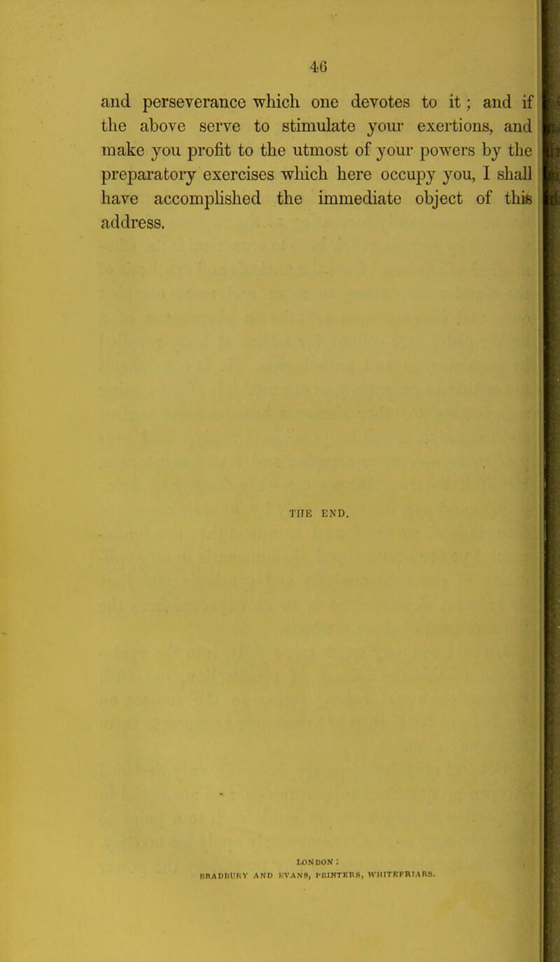and perseverance which one devotes to it; and if the above serve to stimulate your exertions, and make you profit to the utmost of your powers by the preparatory exercises which here occupy you, I shall have accomphshed the immediate object of this address. THE END. nnADIlURY AND LONDON ; FVANS, I'llINTKns, n'HITKFRMnS.
