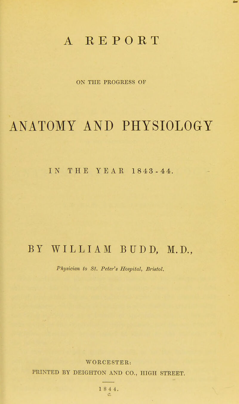 ON THE PROGRESS OF ANATOMY AND PHYSIOLOGY IN THE YEAR 1843 -44. BY WILLIAM BUDD, M.D., Physician to St. Peter's Hospital, Bristol. WORCESTER: PRINTED BY DEIGIITON AND CO., HIGH STREET. 1 8 4 4.