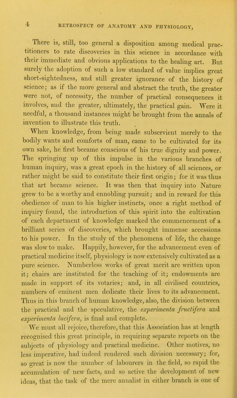 There is, still, too general a disposition among medical prac- titioners to rate discoveries in this science in accordance with their immediate and obvious applications to the healing art. But surely the adoption of such a low standard of value implies great short-sightedness, and still greater ignorance of the history of science; as if the more general and abstract the truth, the greater were not, of necessity, the number of practical consequences it involves, and the greater, ultimately, the practical gain. Were it needful, a thousand instances might be brought from the annals of invention to illustrate this truth. When knowledge, from being made subservient merely to the bodily wants and comforts of man, came to be cultivated for its own sake, he fii-st became conscious of his true dignity and power. The springing up of this impulse in the various branches of human inquuy, was a great epoch in the history of all sciences, or rather might be said to constitute their first origin; for it was thus that art became science. It was then that inquiry into Natm-e grew to be a worthy and ennobling pui'suit; and in reward for this obedience of man to his higher instincts, once a right method of inquiry fovmd, the introduction of this spirit into the cultivation of each department of knowledge marked the commencement of a brilliant series of discoveries, which brought immense accessions to his power. In the study of the phenomena of hfe, the change was slow to make. Happily, however, for the advancement even of practical medicine itself, physiology is now extensively cultivated as a pure science. Numberless works of great merit are wi-itten upon it; chairs are instituted for the teaching of it; endowments are made in support of its votaries; and, in all civilised countries, numbers of eminent men dedicate their lives to its advancement. Thus in this branch of human knowledge, also, the division between the practical and the speculative, the experimenta fmctifera and experimenta lucifera, is final and complete. We must all rejoice, therefore, that this Association has at length recognised this great principle, in requii'ing separate reports on the subjects of physiology and practical medicine. Other motives, no less imperative, had indeed rendered such division necessary; for, so great is now the number of labourers in the field, so rapid the accumulation of new facts, and so active the development of new ideas, that the task of the mere annalist in either branch is one of