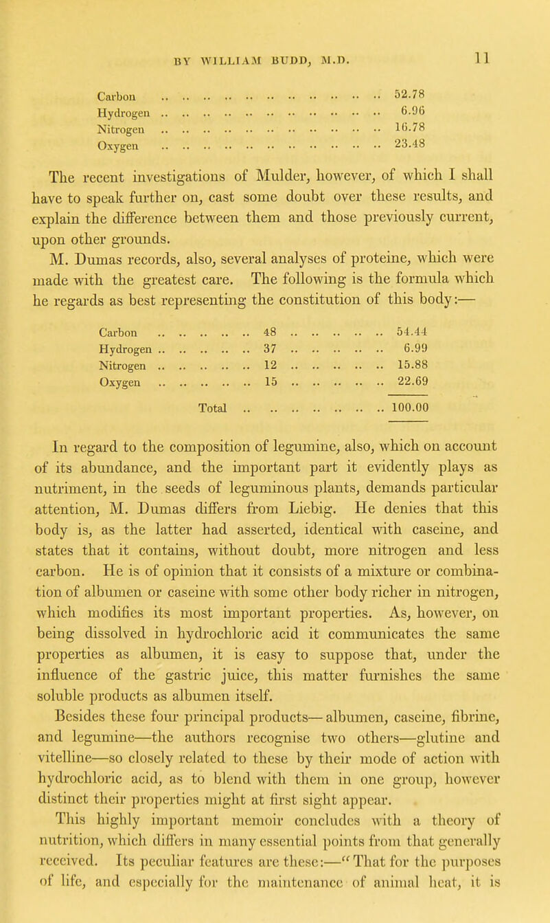 Carbon 52.78 Hydrogen 6.96 Nitrogen 16.78 Oxygen 23.48 The recent investigations of Mulder, liowevei-, of which I shall have to speak further on, cast some doubt over these results, and explain the difference between them and those previously current, upon other grounds. M. Dumas records, also, several analyses of proteine, which were made with the greatest care. The following is the formula which he regards as best representing the constitution of this body;— Carbon 48 54.44 Hydrogen 37 6.99 Nitrogen 12 15.88 Oxygen 15 22.69 Total 100.00 In regard to the composition of legumine, also, which on account of its abundance, and the important part it evidently plays as nutriment, in the seeds of leguminous plants, demands particular attention, M. Dumas differs firom Liebig. He denies that this body is, as the latter had asserted, identical with caseine, and states that it contains, without doubt, more nitrogen and less carbon. He is of opinion that it consists of a mixture or combina- tion of albumen or caseine with some other body richer in nitrogen, which modifies its most important properties. As, however, on being dissolved in hydrochloric acid it communicates the same properties as albumen, it is easy to suppose that, under the influence of the gastric juice, this matter furnishes the same soluble products as albumen itself. Besides these fom* principal products—albumen, caseine, fibrine, and legumine—the authors recognise two others—glutine and vitelline—so closely related to these by their mode of action with hydrochloric acid, as to blend with them in one group, however distinct their properties might at fii-st sight appear. This highly important memoir concludes with a theory of nutrition, which differs in many essential points from that generally received. Its peculiar features are these:—That for the purposes of life, and especially for the maintenance of animal heat, it is