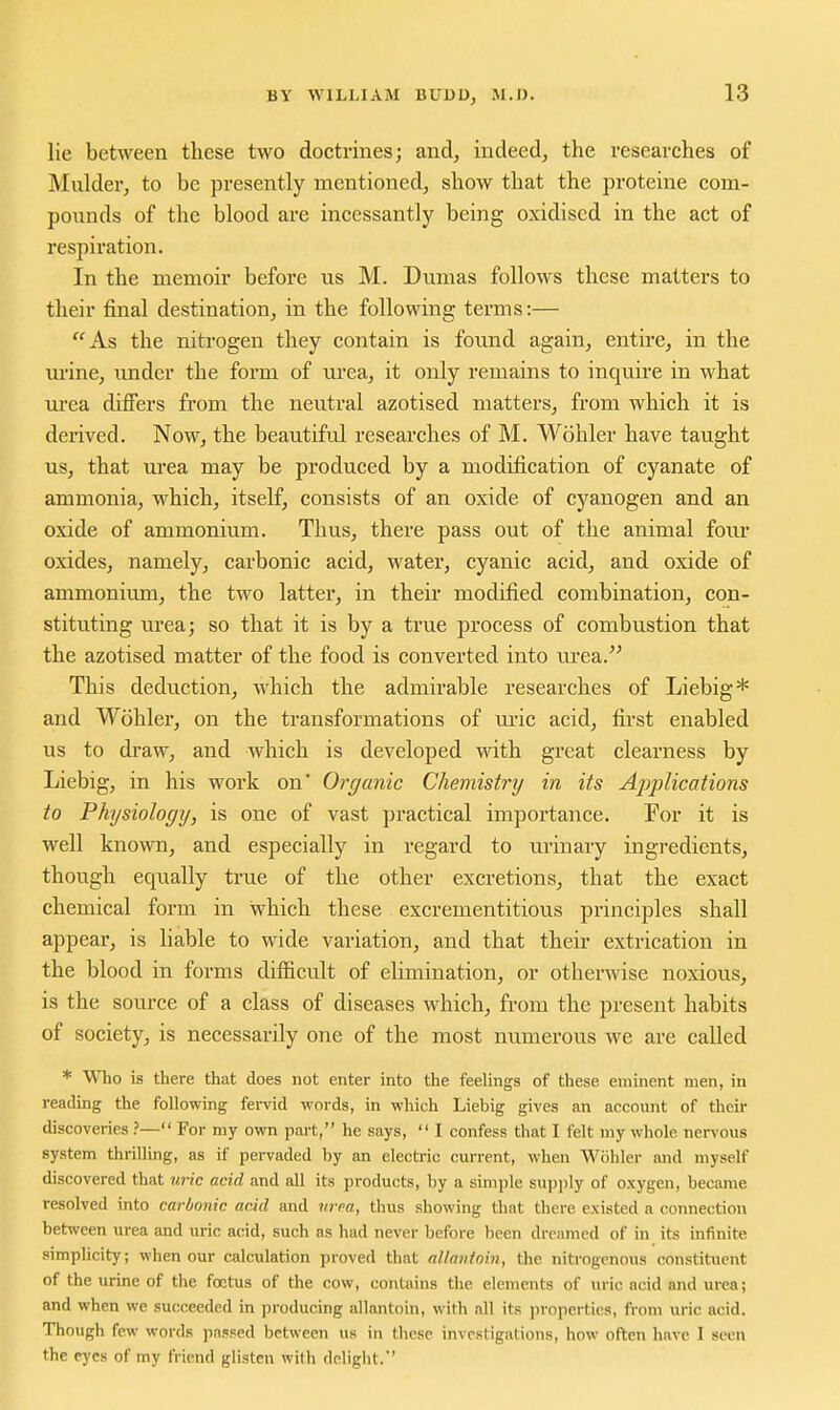 lie between these two doctrines; and, indeed, the researches of Mulder, to be presently mentioned, show that the proteine com- pounds of the blood are incessantly being oxidised in the act of respiration. In the memoir before us M. Dumas follows these matters to their final destination, in the following terms:— As the nitrogen they contain is foimd again, entire, in the m-ine, imdcr the form of urea, it only remains to inquire in what urea difiers from the neutral azotised matters, from which it is derived. Now, the beautiful researches of M. Wohler have taught us, that urea may be produced by a modification of cyanate of ammonia, which, itself, consists of an oxide of cyanogen and an oxide of ammonium. Thus, there pass out of the animal four oxides, namely, carbonic acid, water, cyanic acid, and oxide of ammonium, the two latter, in their modified combination, con- stituting urea; so that it is by a true process of combustion that the azotised matter of the food is converted into tu-ea. This deduction, which the admirable researches of Liebig* and Wohler, on the transformations of m-ic acid, first enabled us to draw, and which is developed with great clearness by Liebig, in his work on' Organic Chemistry in its Applications to Physiology, is one of vast practical importance. For it is well known, and especially in regard to urinary ingredients, though equally triie of the other excretions, that the exact chemical form in which these excrementitious principles shall appear, is liable to wide variation, and that their extrication in the blood in forms difficult of elimination, or otherwise noxious, is the source of a class of diseases which, from the present habits of society, is necessarily one of the most numerous we are called * Who is there that does not enter into the feelings of these eminent men, in reading the following fervid words, in which Liebig gives an account of then- discoveries ?— For my own part, he says,  I confess that I felt my whole nervous system thrilling, as if pervaded by an electric current, when Wohler and myself discovered that uric acid and all its products, by a simple supply of oxygen, became resolved into carbonic add and vroa, thus showing that there existed a connection between urea and uric acnd, such as had never before been dreamed of in its mfinite simplicity; when our calculation proved that allantoin, the nitrogenous constituent of the urine of the foetus of the cow, contains the elements of uric acid and urea; and when we succeeded in producing allantoin, with all its jiropertics, from uric acid. Though few words passed between us in these investigations, how often have I seen the eyes of my friend glisten with deliglit.