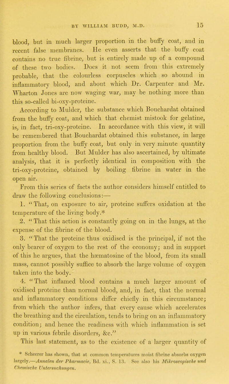 blood, but in much larger proportion in the bufFy coat, and in recent false membranes. He even asserts that the buffy coat contains no true fibrine, but is entirely made up of a compound of these two bodies. Does it not seem from this extremely probable, that the colourless corpuscles which so abound in inflammatory blood, and about which Dr. Cai-penter and Mr. V^Hiarton Jones are now waging war, may be nothing more than this so-called bi-oxy-proteine. According to Mulder, the substance which Bouchardat obtained from the bufFy coat, and which that chemist mistook for gelatine, is, in fact, tri-oxy-proteine. In accordance with this view, it will be remembered that Bouchardat obtained this substance, in large proportion from the buffy coat, but only in very minute quantity from healthy blood. But Mulder has also ascertained, by ultimate analysis, that it is perfectly identical in composition with the tri-oxy-proteine, obtained by boiling fibrine in water in the open air. From this series of facts the author considers himself entitled to di'aw the following conclusions:— 1. That, on exposure to air, proteine suffers oxidation at the temperature of the living body.* 2.  That this action is constantly going on in the lungs, at the expense of the fibrine of the blood. 3. That the proteine thus oxidised is the principal, if not the only bearer of oxygen to the rest of the economy; and in support of this he argues, that the hsematosine of the blood, from its small mass, cannot possibly suffice to absorb the large volume of oxygen taken into the body. 4. That inflamed blood contains a much larger amount of oxidised proteine than normal blood, and, in fact, that the normal and inflammatory conditions differ chiefly in this circumstance; from which the author infers, that every cause which accelerates the breathing and the circulation, tends to bring on an inflammatory condition; and hence the readiness with which inflammation is set up in various febrile disorders, &c. This last statement, as to the existence of a larger quantity of * Scheerer has shown, that at common temperatures moist fibrine absorbs oxygen largely.—Annalen der Pharmacic, Bd. xi., S. 13. See also his Mikroscopische und Cheinische Untersuchungm.