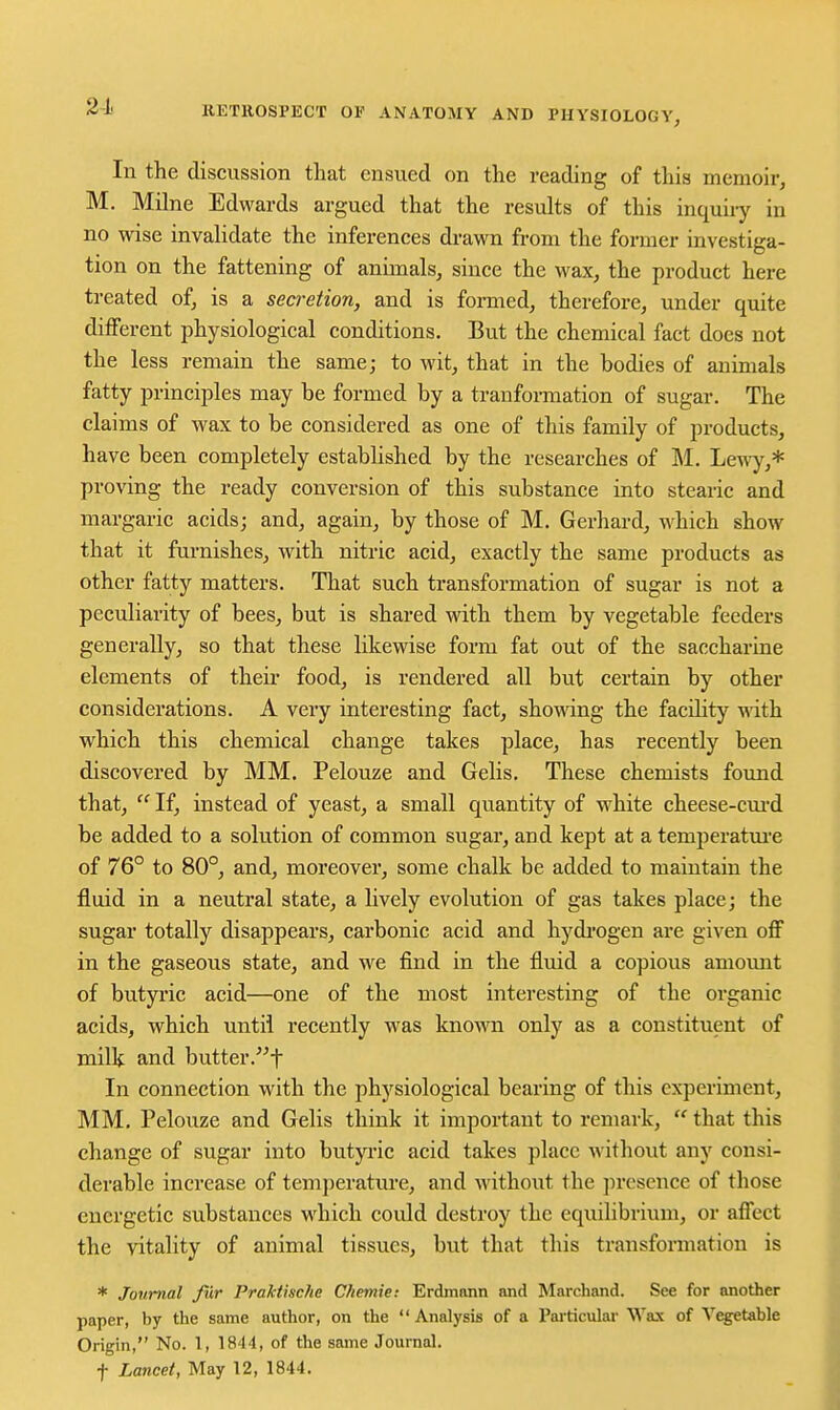 In the discussion tliat ensued on the reading of this memoir, M. Milne Edwards argued that the results of this inquiry in no wise invalidate the inferences di-awn from the former investiga- tion on the fattening of annuals, since the wax, the product here treated of, is a secretion, and is formed, therefore, under quite different physiological conditions. But the chemical fact does not the less remain the same; to wit, that in the bodies of animals fatty principles may be formed by a tranformation of sugar. The claims of wax to be considered as one of this family of products, have been completely established by the researches of M. Lewy,* proving the ready conversion of this substance into stearic and margaric acids; and, again, by those of M. Gerhard, which show that it furnishes, with nitric acid, exactly the same products as other fatty matters. That such transformation of sugar is not a peculiarity of bees, but is shared with them by vegetable feeders generally, so that these likewise form fat out of the saccharine elements of their food, is rendered all but certain by other considerations. A very interesting fact, showdng the facility yAih which this chemical change takes place, has recently been discovered by MM. Pelouze and Gelis. These chemists found that,  If, instead of yeast, a small quantity of white cheese-cui'd be added to a solution of common sugar, and kept at a temperatui-e of 76° to 80°, and, moreover, some chalk be added to maintain the fluid in a neutral state, a lively evolution of gas takes place; the sugar totally disappears, carbonic acid and hydi'ogen are given off in the gaseous state, and we find in the fluid a copious amount of butyric acid—one of the most interesting of the organic acids, which until recently was known only as a constituent of milk and butter.t In connection with the physiological bearing of this experiment, MM, Pelouze and Gelis think it important to remark,  that this change of sugar into butyi-ic acid takes place without any consi- derable increase of temperature, and without the ])resence of those energetic substances which could destroy the equilibrium, or affect the vitality of animal tissues, but that this trausfonnatiou is * Journal fur Praktkche Ckemie: Erdinann and Marchand. See for another paper, by the same author, on the  Analysis of a Particular Wax of Vegetable Origin, No. 1, 1844, of the same Journal. t Lancet, May 12, 1844.