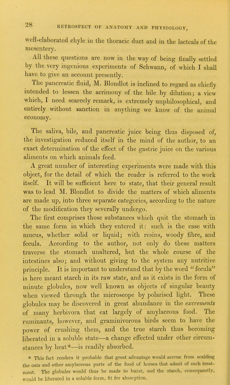well-elaborated chyle in the thoracic duct and in the lacteals of the mesentery. All these questions are now in the way of being finally settled by the very ingenious experiments of Schwann, of which I shall have to give an account presently. The pancreatic fluid, M. Blondlot is inclined to regard as chiefly intended to lessen the acrimony of the bile by dilution; a view which, I need scarcely remark, is extremely uuphilosophical, and entirely without sanction in anything we know of the animal economy. The saliva, bile, and pancreatic juice being thus disposed of, the investigation reduced itself in the mind of the author, to an exact determination of the efiect of the gastric juice on the various aliments on which animals feed. A great number of interesting experiments were made with this object, for the detail of which the reader is referred to the work itself. It will be sufiicient here to state, that theii- general result was to lead M. Blondlot to divide the matters of which aliments are made up, into three separate categories, according to the natm-e of the modification they severally undergo. The fii'st comprises those substances which quit the stomach in the same form in which they entered it: such is the case with mucus, whether solid or liquid; with resins, woody fibre, and fecula. According to the author, not only do these matters traverse the stomach unaltered, but the whole com-se of the intestines also; and without giving to the system any nutritive principle. It is important to understand that by the word  fecula is here meant starch in its raw state, and as it exists in the form of minute globules, now well known as objects of singular beauty when viewed throvigh the microscope by polarised light. These globules may be discovered in great abundance in the excrements of many herbivora that eat largely of amylaceous food. The ruminants, however, and graminivorous birds seem to have the power of crushing them, and the true starch thus becoming liberated in a soluble state—a change efiected under other cii-cum- stances by heat*—is readily absorbed. * This fact renders it probable that great advantage would accrue from scalding the oats and other amylaceous parts of the food of horses that admit of such treat- ment. The globules would thus be made to burst, and the starch, consequently, would be liberated in a soluble form, fit for absorption.
