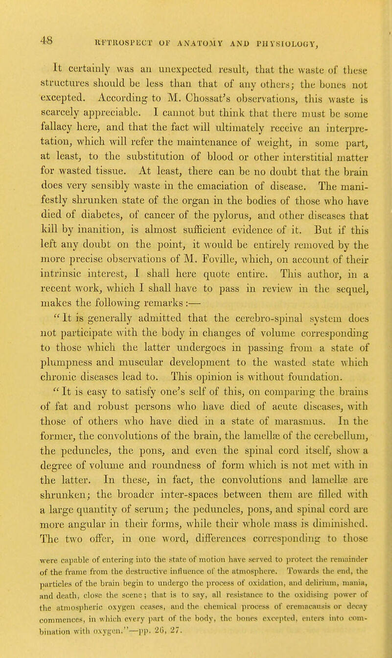 itrriiosi'iiCT oi anato.my and i'iivsiology, It certainly was an unexpected result, that the waste of these structures should be less than that of any others; the bones not excepted. According to M. Chossat's observationsj this waste is scarcely appreciable. I cannot but think that there must be some fallacy here, and that the fact will ultimately receive an interpre- tation, which will refer the maintenance of weight, in some part, at least, to the substitution of blood or other interstitial matter for wasted tissue. At least, thiere can be no doubt that the brain does very sensibly waste in the emaciation of disease. The mani- festly shrunken state of the organ in the bodies of those who have died of diabetes, of cancer of the pylorus, and other diseases that kill by inanition, is almost sufficient evidence of it. But if this left any doubt on the point, it Mould be entirely removed by the more precise observations of M. Foville, which, on account of their intrinsic interest, I shall here quote entire. This author, in a recent work, which I shall have to pass in review in the sequel, makes the following remarks :—  It is generally admitted that the cerebro-spinal system does aiot participate with the body in changes of volume corresponding to those which the latter undergoes in passing from a state of plumpness and muscular development to the wasted state which chronic diseases lead to. This opinion is without fomidation.  It is easy to satisfy one's self of this, on comparing the brains of fat and robust persons who have died of acute diseases, with those of others who have died in a state of marasmus. In the former, the convolutions of the brain, the lamellfE of the cerebellum, the peduncles, the pons, and even the spinal cord itself, show a degree of volume and roundness of form which is not met with in the latter. In these, in fact, the convolutions and lamellae are shrunken; the broader inter-spaces between them are filled with a large quantity of serum; the peduncles, pons, and spinal cord ai'e more angular in their forms, while their Mhole mass is diminished. The two offer, in one word, differences corresjionding to those were capable of entering into the state of motion have served to jjrotect tlie remainder of the frame from the destructive influence of the atmosphere. Towards the end, the particles of the brain begin to undergo the process of oxidation, and delirium, mania, and death, close tlie scene; that is to say, all resistimce to tlie oxidising power of the atmosjjheric oxygen ceases, and the chemical process of eremacausis or decay commences, in which every part of the body, the bonrs excepted, enters into com- bination with oxygen.—|'p. 21), 27.