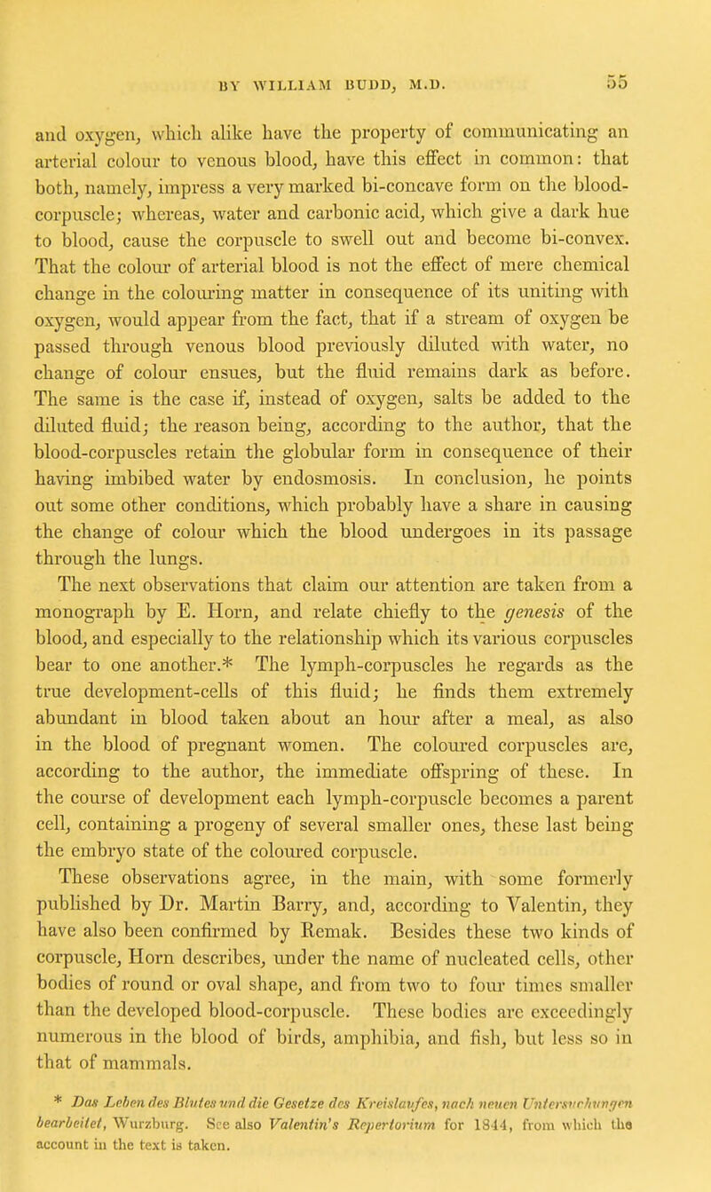 and oxygen, which alike have the property of communicating an arterial colour to venous blood, have this cflPect in common: that both, namely, impress a very marked bi-concave form ou the blood- corpuscle; whereas, water and carbonic acid, which give a dark hue to blood, cause the corpuscle to swell out and become bi-convex. That the colom- of arterial blood is not the effect of mere chemical change in the colom-ing matter in consequence of its uniting with oxygen, would appear from the fact, that if a stream of oxygen be passed through venous blood previously diluted with water, no change of colour ensues, but the fluid remains dark as before. The same is the case if, instead of oxygen, salts be added to the diluted fluidj the reason being, according to the author, that the blood-corpuscles retain the globular form in consequence of their having imbibed water by endosmosis. In conclusion, he points out some other conditions, which probably have a share in causing the change of colour which the blood undergoes in its passage through the lungs. The next observations that claim our attention are taken from a monograph by E. Horn, and relate chiefly to the genesis of the blood, and especially to the relationship which its various corpuscles bear to one another.* The lymph-corpuscles he regards as the true development-ceUs of this fluid; he finds them extremely abundant in blood taken about an hour after a meal, as also in the blood of pregnant women. The coloured corpuscles are, according to the author, the immediate offspring of these. In the course of development each lymph-corpuscle becomes a parent cell, containing a progeny of several smaller ones, these last being the embryo state of the colom'ed corpuscle. These observations agree, in the main, with some formerly published by Dr. Martin Barry, and, according to Valentin, they have also been confirmed by Remak. Besides these two kinds of corpuscle, Horn describes, under the name of nucleated cells, other bodies of round or oval shape, and from two to four times smaller than the developed blood-corpuscle. These bodies are exceedingly numerous in the blood of birds, amphibia, and fish, but less so in that of mammals. * Das Leben des Blutesund die Gesetze des Kreislavfes, nac/i neuen Untersi(rhvngcn bearheitet, Wurzburg. See also Valentin's Repertot *ium for 1844, from which tho account in the text ia taken.