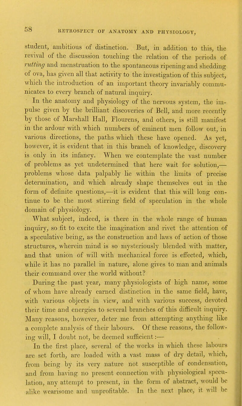 student, ambitious of distinction. But, in addition to this, the revival of the discussion touching the relation of the periods of rutting and menstruation to the spontaneous ripening and shedding of ova, has given all that activity to the investigation of this subject, which the introduction of an important theoiy invariably commu- nicates to every branch of natui-al inquiry. In the anatomy and physiology of the nervous system, the im- pulse given by the brilliant discoveries of Bell, and more recently by those of Marshall Hall, Floui-ens, and others, is still manifest in the ardour with which numbers of eminent men follow out, in various dii-ections, the paths which these have opened. As yet, however, it is evident that in this branch of knowledge, discovery is only in its infancy. When we contemplate the vast number of problems as yet undetermined that here wait for solution,— problems whose data palpably lie within the limits of precise determination, and which already shape themselves out in the form of definite questions,—it is evident that this will long con- tinue to be the most stirring field of speculation in the whole domain of physiology. Wliat subject, indeed, is there in the whole range of human inquiry, so fit to excite the imagination and rivet the attention of a speculative being, as the construction and laws of action of those structm-es, wherein mind is so mysteriously blended Avith matter, and that union of will with mechanical force is efi'ected, which, while it has no parallel in nature, alone gives to man and animals their command over the world without? During the past year, many physiologists of high name, some of whom have already earned distinction in the same field, have, with various objects in view, and vath various success, devoted their time and energies to several branches of this difiicult inquiry. Many reasons, however, deter me from attempting anything like a complete analysis of their labours. Of these reasons, the follow- ing will, I doubt not, be deemed sufficient:— In the first place, several of the works in which these labours are set forth, are loaded with a vast mass of dry detail, which, from being by its very nature not susceptible of condensation, and from having no present connection mth physiological specu- lation, any attempt to present, in the form of abstract, would be alike wearisome and unprofitable. In the next place, it wdl be