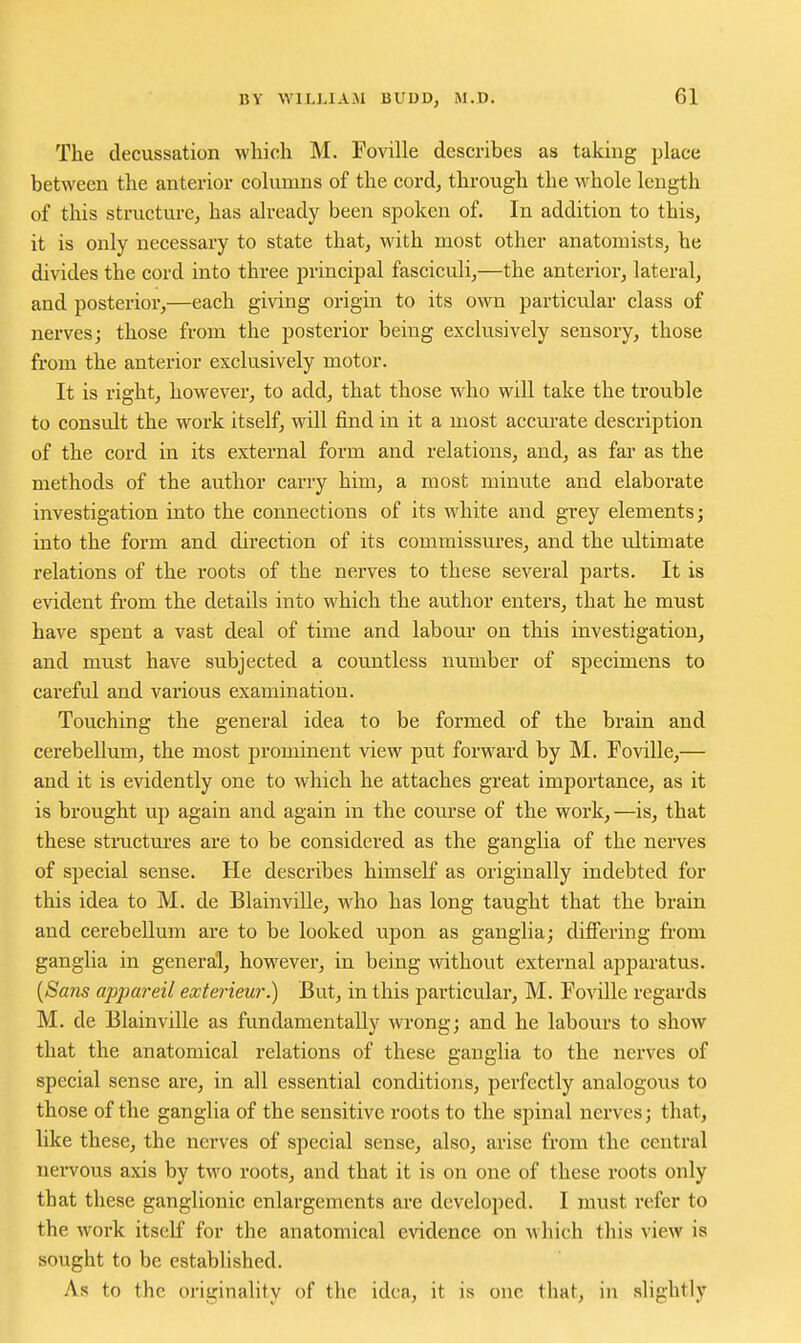 The decussation which M. Foville describes as taking place between the anterior cohmnis of the eord^ through the whole length of this structure, has already been spoken of. In addition to this, it is only necessary to state that, with most other anatomists, he divides the cord into three principal fasciculi,—the anterior, lateral, and posterioi,—each giving origin to its own particu^lar class of nerves; those from the posterior being exclusively sensory, those from the anterior exclusively motor. It is right, however, to add, that those who will take the trouble to consult the work itself, will find in it a most accurate description of the cord in its external form and relations, and, as far as the methods of the author carry him, a most minute and elaborate investigation into the connections of its white and grey elements; into the form and direction of its commissm*es, and the ultimate relations of the roots of the nerves to these several parts. It is evident from the details into which the author enters, that he must have spent a vast deal of time and labom- on this investigation, and must have subjected a countless number of specimens to careful and various examination. Touching the general idea to be formed of the brain and cerebellum, the most prominent view put forward by M. Foville,— and it is evidently one to which he attaches great importance, as it is brought up again and again in the course of the work,—is, that these sti-uctures are to be considered as the ganglia of the nerves of special sense. He describes himself as originally indebted for this idea to M. de Blainville, who has long taught that the brain and cerebellum are to be looked upon as ganglia; differing from ganglia in general, however, in being without external apparatus. {Sans appareil exterieur.) But, in this particular, M. Foville regards M. de Blainville as fundamentally wrong; and he labours to show that the anatomical relations of these ganglia to the nerves of special sense are, in all essential conditions, perfectly analogous to those of the ganglia of the sensitive roots to the spinal nerves; that, like these, the nerves of special sense, also, arise from the central nervous axis by two roots, and that it is on one of these roots only that these ganglionic enlargements are developed. I must refer to the work itself for the anatomical evidence on which this view is sought to be established. As to the originality of the idea, it is one that, in slightly