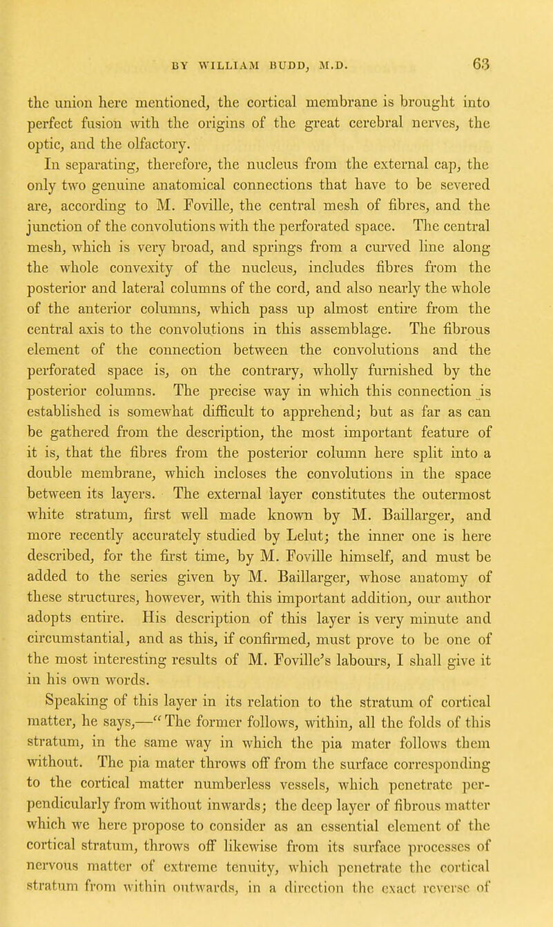 the union here mentioned, the cortical membrane is brought into perfect fusion with the origins of the great cerebral nerves, the optic, and the olfactory. In separating, therefore, the nucleus from the external cap, the only two genuine anatomical connections that have to be severed are, according to M. Foville, the central mesh of fibres, and the junction of the convolutions mth the perforated space. Tlie central mesh, which is very broad, and springs from a curved line along the whole convexity of the nucleus, includes fibres from the posterior and lateral columns of the cord, and also nearly the whole of the anterior columns, which pass up almost entire from the central axis to the convolutions in this assemblage. The fibrous element of the connection between the convolutions and the perforated space is, on the contrary, wholly furnished by the posterior columns. The precise way in which this connection is established is somewhat difficult to apprehend; but as far as can be gathered from the description, the most important feature of it is, that the fibres from the posterior column here split into a double membrane, which incloses the convolutions in the space between its layers. The external layer constitutes the outermost white stratum, fii'st well made known by M. Baillarger, and more recently accurately studied by Lelut; the inner one is here described, for the fii-st time, by M. Foville himself, and must be added to the series given by M. Baillarger, whose anatomy of these structures, however, with this important addition, om- author adopts entire. His description of this layer is very minute and circumstantial, and as this, if confirmed, must prove to be one of the most interesting results of M. Foville^s labours, I shall give it in his own words. Speaking of this layer in its relation to the stratum of cortical matter, he says,— The former follows, within, all the folds of this stratum, in the same way in which the pia mater follows them without. The pia mater throws off from the surface corresponding to the cortical matter numberless vessels, which penetrate per- pendicularly from without inwards; the deep layer of fibrous matter which we here propose to consider as an essential element of the cortical stratum, throws off likewise from its sm-face processes of nervous matter of extreme tenuity, which penetrate the cortical stratum from within outwards, in a direction the exact reverse of