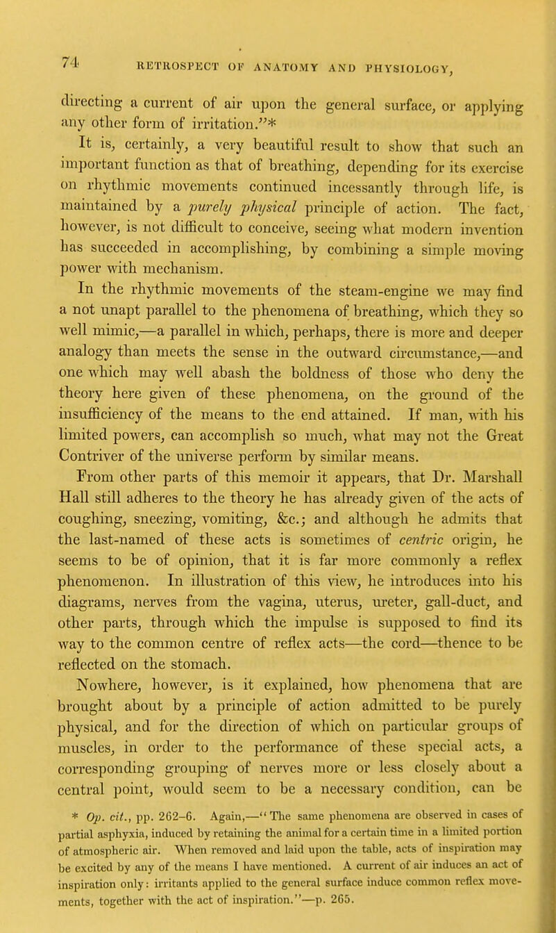 directing a current of air upon the general surface, or applying any other form of irritation.* It is, certainly, a very beautiful result to show that such an important function as that of breathing, depending for its exercise on rhythmic movements continued incessantly through life, is maintained by a j)U7'ely physical principle of action. The fact, however, is not difficult to conceive, seeing what modern invention has succeeded in accomplishing, by combining a simple moving power with mechanism. In the rhythmic movements of the steam-engine we may find a not unapt parallel to the phenomena of breathing, which they so well mimic,—a parallel in which, perhaps, there is more and deeper analogy than meets the sense in the outward cu-cumstance,—and one which may well abash the boldness of those who deny the theory here given of these phenomena, on the ground of the insufficiency of the means to the end attained. If man, -with his limited powers, can accomplish so much, what may not the Great Contriver of the universe perform by similar means. From other parts of this memoir it appears, that Dr. Marshall Hall still adheres to the theory he has already given of the acts of coughing, sneezing, vomiting, &c.; and although he admits that the last-named of these acts is sometimes of centric origin, he seems to be of opinion, that it is far more commonly a reflex phenomenon. In illustration of this view, he introduces into his diagrams, nerves from the vagina, uterus, m-eter, gall-duct, and other parts, through which the impulse is supposed to find its way to the common centre of reflex acts—the cord—thence to be reflected on the stomach. Nowhere, however, is it explained, how phenomena that aie brought about by a principle of action admitted to be purely physical, and for the direction of which on particular groups of muscles, in order to the performance of these special acts, a corresponding grouping of nerves more or less closely about a central point, would seem to be a necessary condition, can be * Op. cii., pp. 262-6. Again,—The same phenomena are ohserved in cases of partial asphyxia, induced by retaining the animal for a certain time in a limited portion of atmospheric air. When removed and laid upon the table, acts of inspiration may be excited by any of Uie means I have mentioned. A current of air induces an act of inspiration only: irritants applied to the general surface induce common reflex move- ments, together with the act of inspiration.—p. 265.