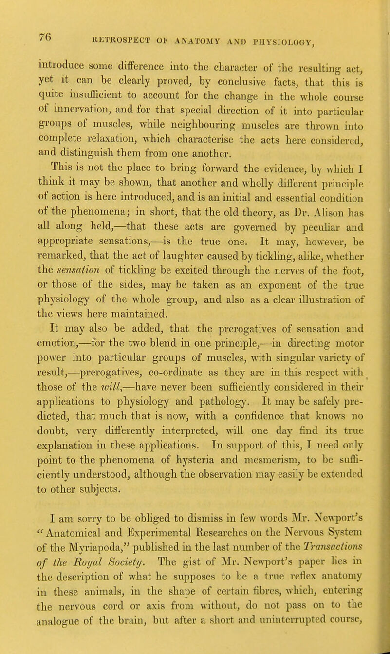 introduce some difference into the character of the resulting act, yet it can be clearly proved, by conclusive facts, that this is quite insufficient to account for the change in the whole course of innervation, and for that special direction of it into particular groups of muscles, while neighbouring muscles are thrown into complete relaxation, which characterise the acts here considered, and distinguish them from one another. This is not the place to bring forward the evidence, by which I think it may be shown, that another and wholly different principle of action is here introduced, and is an initial and essential condition of the phenomena; in short, that the old theory, as Dr. Alison has all along held,—that these acts are governed by pecuHar and appropriate sensations,—is the true one. It may, however, be remarked, that the act of laughter caused by tickling, alike, whether the sensatioTi of tickling be excited through the nerves of the foot, or those of the sides, may be taken as an exponent of the true physiology of the whole group, and also as a clear illustration of the views here maintained. It may also be added, that the prerogatives of sensation and emotion,—for the two blend in one principle,—in directing motor power into particular groups of muscles, with singular variety of result,—^prerogatives, co-ordinate as they are in this respect with those of the will,—have never been sufficiently considered in their applications to physiology and pathology. It may be safely pre- dicted, that much that is now, with a confidence that knows no doubt, very differently interpreted, will one day find its true explanation in these applications. In support of this, I need only point to the phenomena of hysteria and mesmerism, to be suffi- ciently understood, although the observation may easily be extended to other subjects. I am sorry to be obliged to dismiss in few words Mr. Ne^^^ort's  Anatomical and Experimental Researches on the Nervous System of the Myriapoda, published in the last number of the Transactions of the Roijal Society. The gist of Mr. Nev\-]wrt's paper lies in the description of what he supposes to be a true reflex anatomy in these animals, in the shape of certain fibres, Avhich, entering the nervous cord or axis from without, do not pass on to the analogue of the brain, but after a short and uninterrupted course,