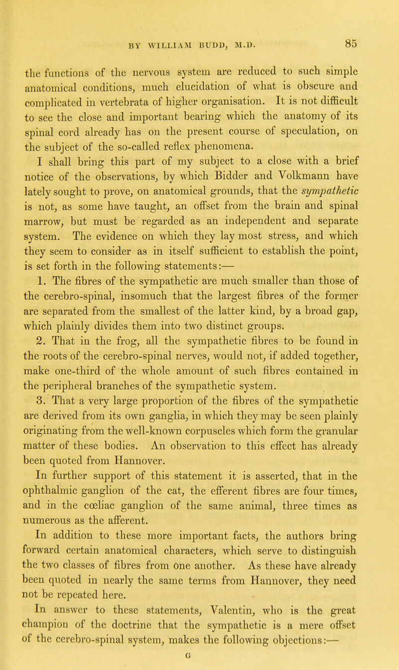 the functions of the uervous system are reduced to such simple anatomical conditions, much elucidation of what is obscure and complicated in vertebrata of higher organisation. It is not difficult to see the close and important bearing which the anatomy of its spinal cord already has on the present course of speculation, on the subject of the so-called reflex phenomena. I shall bring this part of my subject to a close with a brief notice of the observations, by which Bidder and Volkmann have lately sought to prove, on anatomical grounds, that the sympathetic is not, as some have taught, an offset from the brain and spinal marrow, but must be regarded as an independent and separate system. The evidence on which they lay most stress, and which they seem to consider as in itself sufficient to establish the point, is set forth in the following statements:— 1. The fibres of the sympathetic are much smaller than those of the cerebro-spinal, insomuch that the largest fibres of the fornier are separated from the smallest of the latter kind, by a broad gap, which plainly divides them into two distinct groups. 2. That in the frog, all the sympathetic fibres to be found in the roots of the cerebro-spinal nerves, would not, if added together, make one-third of the whole amount of such fibres contained in the peripheral branches of the sympathetic system. 3. That a very large proportion of the fibres of the sympathetic are derived from its own ganglia, in which they may be seen plainly originating from the well-known corpuscles which form the granular roatter of these bodies. An observation to this effect has ah-eady been quoted from Hannover. In further support of this statement it is asserted, that in the ophthalmic ganglion of the cat, the efferent fibres are four times, and in the coehac ganglion of the same animal, three times as numerous as the afferent. In addition to these more important facts, the authors bring forward certain anatomical characters, which serve to distinguish the two classes of fibres from 6ne another. As these have already been quoted in nearly the same terms from Hannover, they need not be repeated here. In answer to these statements, Valentin, who is the great champion of the doctrine that the sympathetic is a mere offset of the cerebro-spinal system, makes the following objections:— G