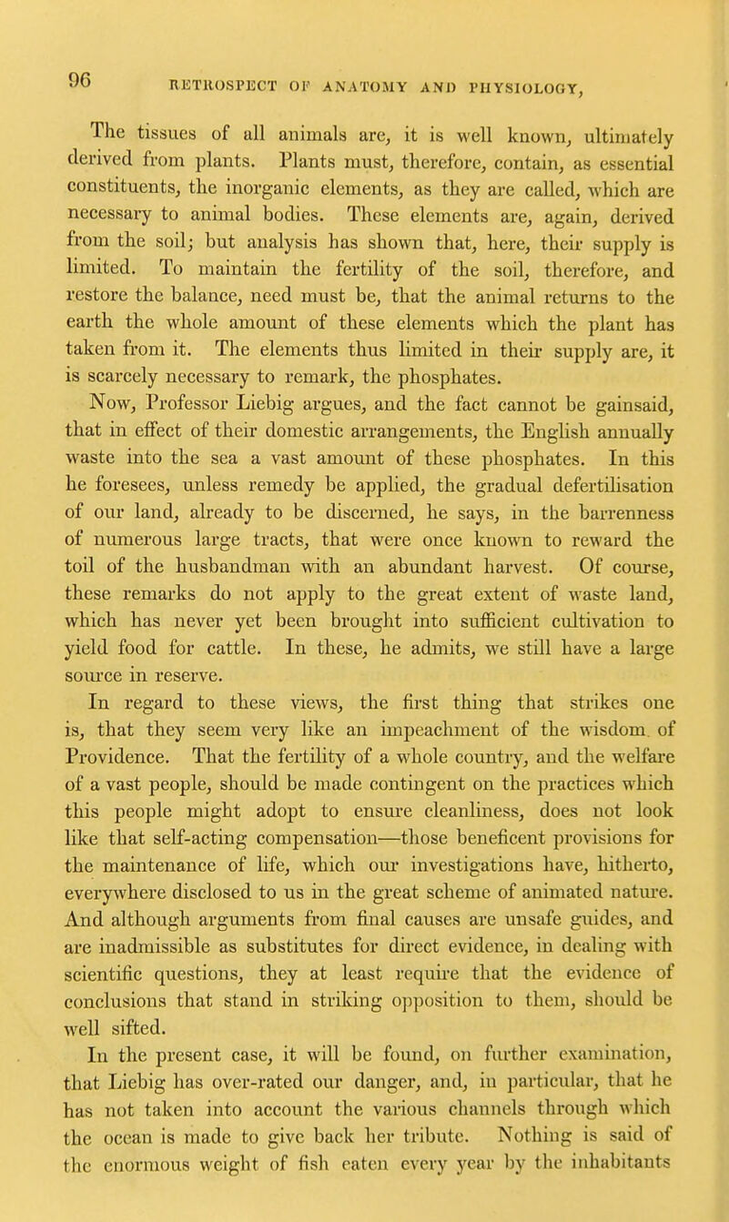 The tissues of all animals are, it is well known, ultimately derived from plants. Plants must, therefore, contain, as essential constituents, the inorganic elements, as they are called, which are necessary to animal bodies. These elements are, again, derived from the soilj but analysis has shown that, here, their supply is limited. To maintain the fertility of the soil, therefore, and restore the balance, need must be, that the animal returns to the earth the whole amount of these elements which the plant has taken fi'om it. The elements thus limited in their supply are, it is scarcely necessary to remark, the phosphates. Now, Professor Liebig argues, and the fact cannot be gainsaid, that in effect of their domestic arrangements, the English annually waste into the sea a vast amount of these phosphates. In this he foresees, unless remedy be applied, the gradual defertilisation of our land, already to be discerned, he says, in the barrenness of numerous large tracts, that were once kuovra to reward the toil of the husbandman with an abundant harvest. Of course, these remarks do not apply to the great extent of waste land, which has never yet been brought into sufficient cultivation to yield food for cattle. In these, he admits, we still have a large som-ce in reserve. In regard to these views, the first thing that strikes one is, that they seem very like an impeachment of the wisdom, of Providence. That the fertility of a whole country, and the welfare of a vast people, should be made contingent on the practices which this people might adopt to ensm-e cleanliness, does not look like that self-acting compensation—those beneficent provisions for the maintenance of life, which om- investigations have, hitherto, everywhere disclosed to us in the great scheme of animated natm-e. And although arguments from final causes are unsafe guides, and are inadmissible as substitutes for direct evidence, in dealing with scientific questions, they at least requii-e that the evidence of conclusions that stand in striking opposition to them, should be well sifted. In the present case, it will be found, on further examination, that Liebig has over-rated our danger, and, in particular, that he has not taken into account the various channels through which the ocean is made to give back her tribute. Nothing is said of the enormous weight of fish eaten every year by the inhabitants