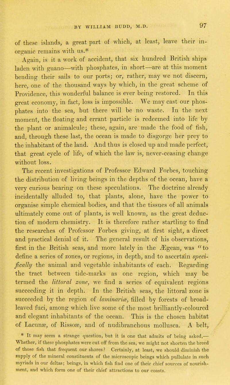 of these islands, a great part of which, at least, leave their in- organic remains with us.* Again, is it a work of accident, that six hundred British ships laden with guano—^with phosphates, in short—are at this moment benduig their sails to our ports; or, rather, may we not discern, here, one of the thousand ways by which, in the great scheme of ProAddence, this wonderful balance is ever being restored. In this great economy, in fact, loss is impossible. We may cast our phos- phates into the sea, but there will be no waste. In the next moment, the floating and errant particle is redeemed into life by the plant or animalcule; these, again, are made the food of fish, and, through these last, the ocean is made to disgorge her prey to the inhabitant of the land. And thus is closed up and made perfect, that great cycle of life, of which the law is, never-ceasing change without loss. The recent investigations of Professor Edward Forbes, touching the distribution of living beings in the depths of the ocean, have a very curious bearing on these speculations. The doctrine already incidentally alluded to, that plants, alone, have the power to organise simple chemical bodies, and that the tissues of all animals ultimately come out of plants, is well known, as the great deduc- tion of modem chemistry. It is therefore rather startling to find the researches of Professor Forbes giving, at first sight, a direct and practical denial of it. The general result of his observations, first in the British seas, and more lately in the ^gean, was to define a series of zones, or regions, in depth, and to ascertain speci- fically/ the animal and vegetable inhabitants of each. Regarding the tract between tide-marks as one region, which may be termed the littoral zone, we find a series of equivalent regions succeeding it in depth. In the British seas, the littoral zone is succeeded by the region of laminaricE, filled by forests of broad- leaved fuci, among which live some of the most brilliantly-coloured and elegant inhabitants of the ocean. This is the chosen habitat of LacuucE, of Rissofe, and of nudibranchous mollusca. A belt, * It may seem a strange question, but it is one that admits of being asked,— Whether, if these phosphates were cut off from the sea, we might not shorten the breed of those fish that frequent our shores? Certainly, at least, we should diminish the supply of the mineral constituents of the microscopic beings which pullulate in such myriads in our deltas; beings, in which fish find one of their chief sources of nourish- ment, and which form one of their chief attractions to our coasts.