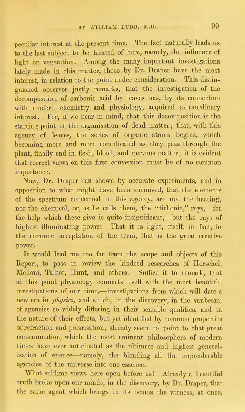 peculiar interest at the present time. The fact naturally leads us to the last subiect to be treated of here, namely, the influence of light on vegetation. Among the many important investigations lately made in this matter, those by Dr. Draper have the most interest, in relation to the point under consideration. This distin- guished observer justly remarks, that the investigation of the decomposition of carbonic acid by leaves has, by its connection with modern chemistry and physiology, acquired extraordinary interest. For, if we bear in mind, that this decomposition is the stai'ting point of the organisation of dead matter; that, with this agency of leaves, the series of organic atoms begins, which becoming more and more complicated as they pass through the plant, finally end in flesh, blood, and nervous matter; it is evident that correct views on this first conversion must be of no common importance. Now, Dr. Draper has shown by accm'ate experiments, and in opposition to what might have been sm'mised, that the elements of the spectrum concerned in this agency, are not the heating, nor the chemical, or, as he calls them, the tithonic, rays,—for the help which these give is quite insignificant,—but the rays of highest illuminating power. That it is light, itself, in fact, in the common acceptation of the term, that is the great creative power. It would lead me too far from the scope and objects of this Report, to pass in review the kindred researches of Herschel, Melloni, Talbot, Hunt, and others. Sufiice it to remark, that at this point physiology connects itself with the most beautiful investigations of our time,—investigations from which will date a new era in physics, and which, in the discovery, in the sunbeam, of agencies so widely differing in their sensible qualities, and in the natiu-e of their efi'ects, but yet identified by common pro])ertics of refraction and polarisation, already seem to point to that great consummation, which the most eminent philosophers of modern times have ever anticipated as the ultimate and highest general- isation of science—namely, the blending all the imponderable agencies of the universe into one essence. Wliat sublime views here open before us! Already a beautiful truth broke upon our minds, in the discovery, by Dr. Draper, that the same agent which brings in its beams the witness, at once.