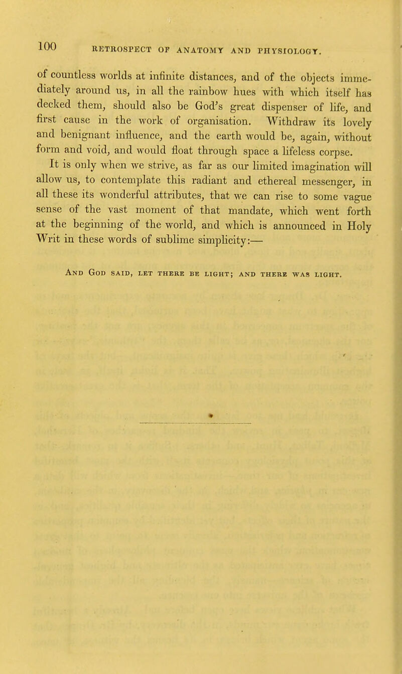 of countless worlds at infinite distances, and of the objects imme- diately around us, in all the rainbow hues with which itself has decked them, should also be God's great dispenser of life, and first cause in the work of organisation. Withdraw its lovely and benignant influence, and the earth would be, again, without form and void, and would float through space a lifeless corpse. It is only when we strive, as far as our limited imagination will allow us, to contemplate this radiant and ethereal messenger, in all these its wonderful attributes, that we can rise to some vague sense of the vast moment of that mandate, which went forth at the beginning of the world, and which is announced in Holy Writ in these words of sublime simphcity:— And God said, let there be light; and there was light.