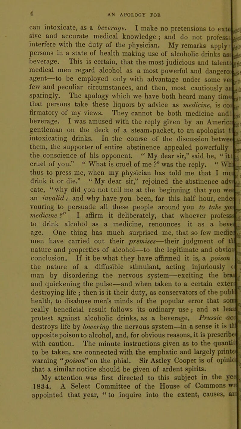 ! can intoxicate, as a beverage. I make no pretensions to ext<' sive and accurate medical knowledge ; and do not profess- interfere with the duty of the physician. My remarks apply ■ persons in a state of health making use of alcoholic drinks asst^e; beverage. This is certain, that the most judicious and talent: ii!i£ medical men regard alcohol as a most powerful and dangera ^\ agent—to be employed only with advantage under some ve = few and peculiar circumstances, and then, most cautiously ai sparingly. The apology which we have both heard many tim« i^n that persons take these liquors by advice as medicine, is co3 ^ firmatory of my views. They cannot be both medicine and: ^ beverage. I was amused with the reply given by an America ^ gentleman on the deck of a steam-packet, to an apologist 1 intoxicating drinks. In the course of the discussion betwei them, the supporter of entire abstinence appealed powerfully the conscience of his opponent.  My dear sir, said he,  it: cruel of you.  What is cruel of me ? was the reply.  Wh thus to press me, when my physician has told me that I mu drink it or die.  My dear sir, rejoined the abstinence adv cate,  why did you not tell me at the beginning that you we an invalid; and why have you been, for this half hour, ende vouring to persuade all these people around you to take ycj medicine f I affirm it deliberately, that whoever profess- to drink alcohol as a medicine, renounces it as a beve age. One thing has much surprised me, that so few medic men have carried out their premises—their judgment of tl ^ nature and properties of alcohol—to the legitimate and obvio conclusion. If it be what they have affirmed it is, a poison the nature of a diffusible stimulant, acting injuriously i man by disordering the nervous system—exciting the bra;, and quickening the pulse—and when taken to a certain exter destroying life ; then is it their duty, as conservators of the publ health, to disabuse men's minds of the popular error that son really beneficial result follows its ordinary use ; and at lea; protest against alcoholic drinks, as a beverage. Prussia ac destroys life by lowering the nervous system—in a sense it is tl opposite poison to alcohol, and, for obvious reasons, it is prescribe with caution. The minute instructions given as to the quanti to be taken, are connected with the emphatic and largely printt warning poison'* on the phial. Sir Astley Cooper is of opinic that a similar notice should be given of ardent spirits. My attention was first directed to this subject in the ye 1834. A Select Committee of the House of Commons wi appointed that year,  to inquire into the extent, causes, ar