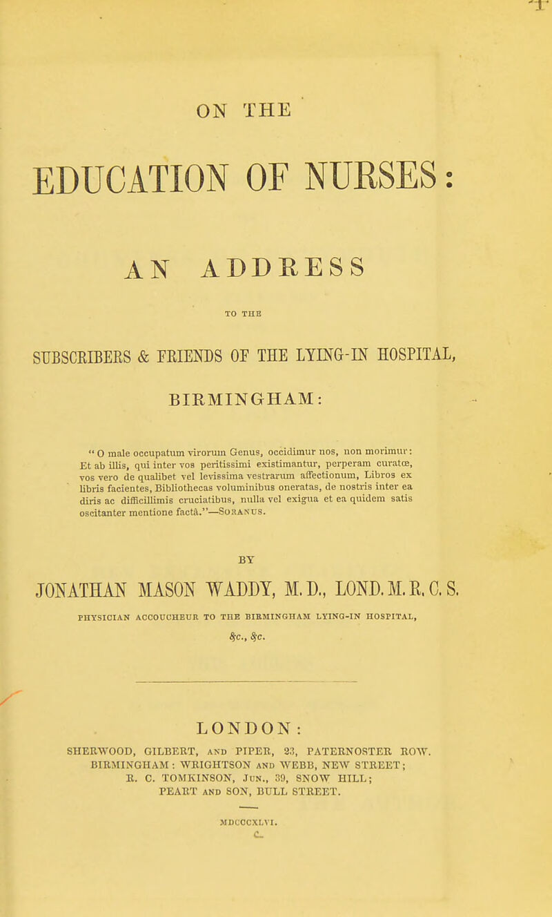 ON THE EDUCATION OF NURSES: AN ADDRESS TO THE STJBSCRIBERS & FRIENDS OF THE LimG-IN HOSPITAL, BIRMINGHAM: 0 male occupatum virorum Genus, occicUinur nos, uon moi-imur: Et ab illis, qui inter vos peritissimi existiraantur, perperam curatoe, Tos vero de qualibet \el levissima vestrarum affectionum, Libros ex Ubris facientes, Bibliothecas voluminibua oneratas, de nostris intei- ea dins ac difficillimis cruciatibus, nulla vcl exigua et ea quidem satis oscitanter mentione facta.—Soranus. BY JONATHAN MASON WADDY, M.D, LOND. M. H. C. S. PHYSICIAN AOOOnCHEUR TO THE BIEMINGHAM LYING-IN HOSPITAL, LONDON: SHERWOOD, GILBERT, and PIPER, 2:!, PATERNOSTER ROW. BIRMINGHAM: WRIGHTSON and WEBB, NEW STREET; R. C. TOMKINSON, JUN., 39, SNOW HILL; PEART AND SON, BULL STREET. MDCOCXLVI. C
