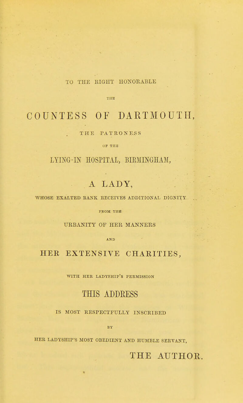 TO THE RIGHT HONORABLE COUNTESS OF DARTMOUTH, THE PATRONESS OP TUB LYING-IN HOSPITAL, BIEMINGHAM, A LADY, WHOSE EXALTED RANK RECEIVES ADDITIONAL DIGNITY. FROM THE URBANITY OF HER MANNERS AND HER EXTENSIVE CHARITIES, WITH HER ladyship's PERMISSION THIS ADDRESS IS MOST RESPECTFULLY INSCRIBED BT HER LADYSHIP'S MOST OBEDIENT AND HUMBLE SERVANT. THE AUTHOR.