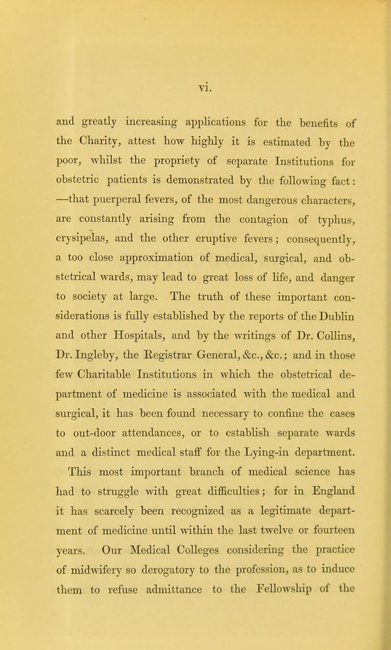 and greatly increasing applications for the benefits of the Charity, attest liow highly it is estimated by the poor, whilst the propriety of separate Institutions for obstetric patients is demonstrated by the following fact: —that puerperal fevers, of the most dangerous characters, are constantly arising from the contagion of typhus, erysipelas, and the other eruptive fevers; consequently, a too close approximation of medical, sm-gical, and ob- stetrical wards, may lead to great loss of life, and danger to society at large. The truth of these important con- siderations is fully established by the reports of the Dublin and other Hospitals, and by the writings of Dr. Collins, Dr. Ingleby, the Registrar General, &c., &c.; and in those few Charitable Institutions in which the obstetrical de- partment of medicine is associated with the medical and surgical, it has been found necessary to coniiue the cases to out-door attendances, or to establish separate wards and a distinct medical staff for the Lying-in department. This most important branch of medical science has had to struggle with great difficulties; for in England it has scarcely been recognized as a legitimate depart- ment of medicine until within the last twelve or fom-teen years. Our Medical Colleges considering the practice of midwifery so derogatory to the profession, as to induce them to refuse admittance to the Fellowship of the