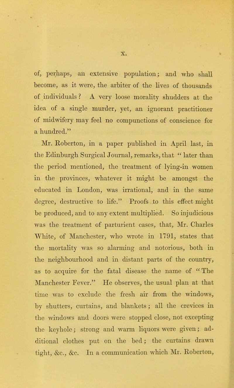 of, perhaps, au extensive population; and who shall become, as it were, the arbiter of the lives of thousands of individuals ? A very loose morality shudders at the idea of a single murder, yet, an ignorant practitioner of midwifery may feel no compunctions of conscience for a hundred. Mr. Roberton, in a paper published in April last, in the Edinburgh Surgical Journal, remarks, that  later than the period mentioned, the treatment of lying-in women in the provinces, whatever it might be amongst the educated in London, was irrational, and in the same degree, destructive to life. Proofs to this effect might be produced, and to any extent multiplied. So injudicious was the treatment of parturient cases, that, Mr. Charles White, of Manchester, who -wrote in 1791, states that the mortality was so alarming and notorious, both in the neighbom-hood and in distant parts of the coimti-y, as to acquire for the fatal disease the name of The Manchester Fever. He observes, the usual plan at that time was to exclude the fresh air from the windows, by shutters, curtains, and blankets; all the crevices in the windows and doors were stopped close, not excepting the keyhole; strong and warm liquors were given; ad- ditional clothes put on the bed; the curtains dra-vvn tight, &c., &c. In a communication which Mr. Roberton,