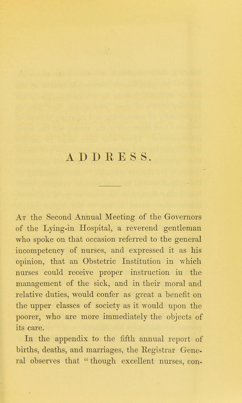 ADDRESS. At the Second Annual Meeting of the Governors of the Lying-in Hospital, a reverend gentleman who spoke on that occasion referred to the general incompetency of nurses, and expressed it as his opinion, that an Obstetric Institution in which nurses could receive proper instruction in the management of the sick, and in their moral and relative duties, would confer as great a benefit on the upper classes of society as it would upon the poorer, who are more immediately the objects of its care. In the appendix to the fifth annual report of births, deaths, and marriages, the Kegistrar Gene- ral observes that  though excellent nurses, con-