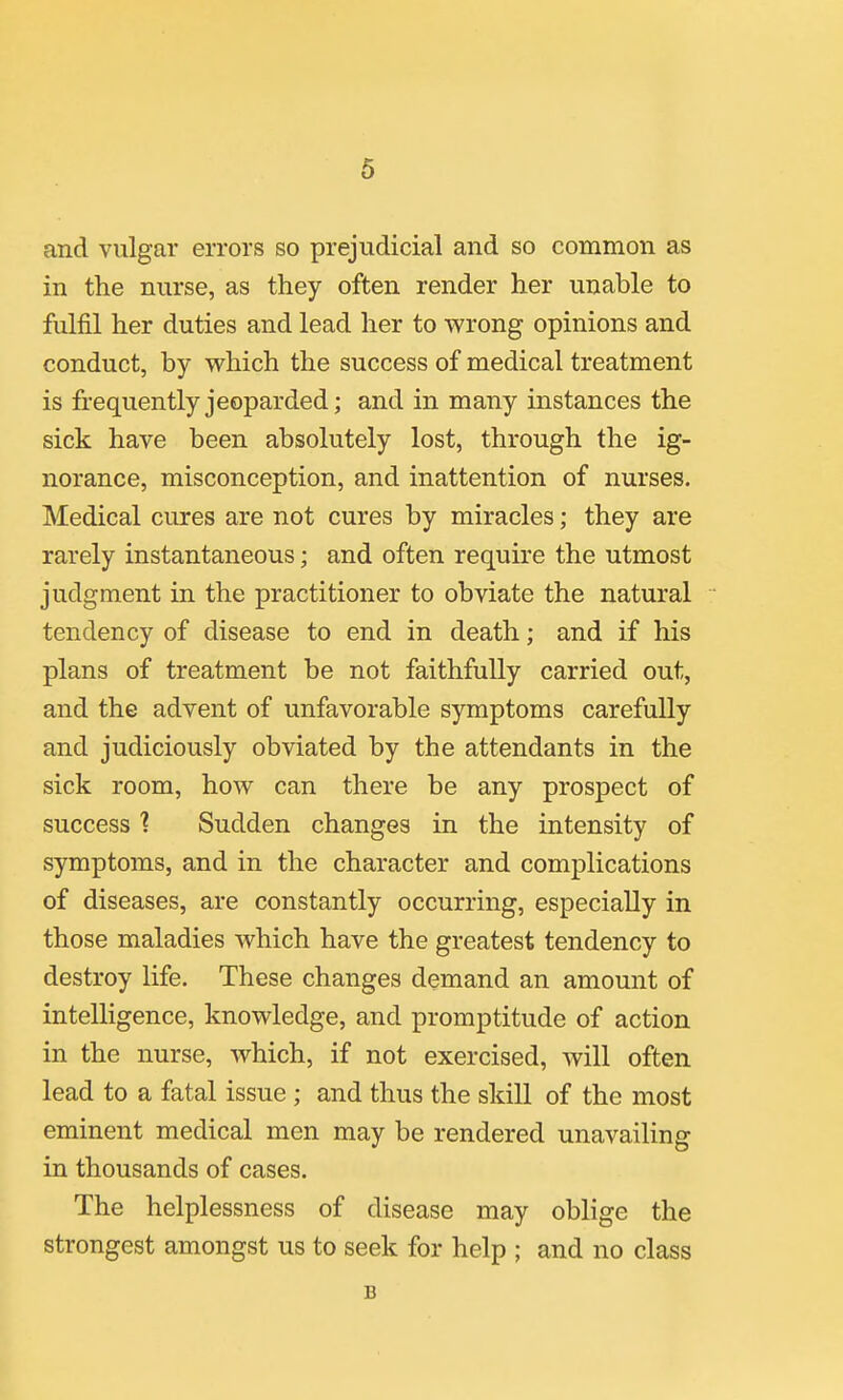 and vulgar errors so prejudicial and so common as in the nurse, as they often render her unable to fulfil her duties and lead her to wrong opinions and conduct, by which the success of medical treatment is frequently jeoparded; and in many instances the sick have been absolutely lost, through the ig- norance, misconception, and inattention of nurses. Medical cures are not cures by miracles; they are rarely instantaneous; and often require the utmost judgment in the practitioner to obviate the natural tendency of disease to end in death; and if his plans of treatment be not faithfully carried out, and the advent of unfavorable symptoms carefully and judiciously obviated by the attendants in the sick room, how can there be any prospect of success ■? Sudden changes in the intensity of symptoms, and in the character and complications of diseases, are constantly occurring, especially in those maladies which have the greatest tendency to destroy life. These changes demand an amount of intelligence, knowledge, and promptitude of action in the nurse, which, if not exercised, will often lead to a fatal issue ; and thus the skill of the most eminent medical men may be rendered unavailing in thousands of cases. The helplessness of disease may oblige the strongest amongst us to seek for help ; and no class B